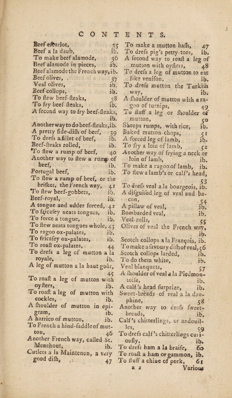 Beef e&arlot, 33 Beef a la daub, lb. To make beef alamode, 36 Beef alamode in pieces, ib. Beef alamode the French way, ib. Beefolives, , 37 Veal olives, ib. Beef collops, ib. To Hew beef-Beaks, 38 To fry beef Beaks, ib. Afecond way to fry beef-fleaks, ib. Another way to do beef-Aeaks,ib. A pretty fide-difh of beef, 39 To drefs afiilet of beef, ib. Beef-Beaks rolled, ib. To flew a rurnp of beef, 40 Another way to flew a rum® of beef, ib. Portugal beef, ib. To flew a rump of beef, or the hrifket,. the French way, 41 To flew beef-gobbets, ib. Beef-royal, ib. A tongue and udder forced, 42 To hpcafey neats tongues, ib. To force a tongue, ib. To flew neats tongues whole, 43 To ragoo ox-palates, ib. To fricafey ox-palates, ib. To roafl ox-palates, 44 To drefs a leg of mutton a la royale, ib. A leg of mutton a la hautgour, 45 To roafl a leg of mutton with oyfters, ib. To roafl a leg of mutton with cockles, ib. A fhoulder of mutton in epi¬ gram, ib, A harricoof mutton, ib. To French a hind-faddleof mut¬ ton* 46 Another French way, called St. Menehout, ib. Cutlets a la Maintenon, a very good diih, 47 To make a mutton hafh, 47 To drefs pig's petty*toes, ib. A fecond way to roafl a leg of mutton with oyflers, 48 To drefs a leg of mutton to eat like venifon, ib. To drefs mutton the Turkish wav, ^ ib. A fhoulder of mutton with ara» goo of turnips, 49 To fluff a leg or ihoulder o£ mutton, 30 Sheeps rumps, with rice, ib. Baked mutton-chops, 51 A forced leg of lamb, ib. To fry a loin of lamb, $z Another way of frying a neck or loin of lamb, ib. To make a ragoo of lamb, ib. To flewa lamb's or calf's head. To drefs veal ala bourgeois, ib. A difguifed leg of veal and ba¬ con, ^ 34 A pillaw of veal, ib. Bombarded veal, ib. Veal-rolls, 45 Olives of veal the French way, ib, Scotch collops ala Francois, ib. To make a favoury difhofyeal^ Scotch collops larded, ib. To do them white, ib. Veal blanquets, 37 A fhoulder ofveal a la Pieumon- toife, ib. A calf 's head furprize, ib. Sweet-breads of veal a la dau- phine, 38 Another way to drefs fweet- breads,^ . ib. Calf's chitterlings, or andouil- les, 59 To drefs calf's chitterlings curi- oufly, ib. To drefs ham a la braife, 60 To roafl a ham or gammon, ib. To fluff a chine of pork, 61 a £ Various Si