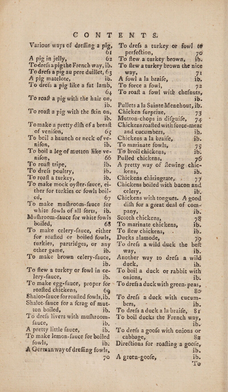 Various ways of dreffing a pig, 61 A pig in jelly, ^ 6z To drefs a pig the French way, ib* To drefs a pig au pere duillet, 63 A pig matelote, ib. To drefs a pig like a fat lamb, 64 To roak a pig with the hair on, ib. To roak a pig with the fkin on, ib. To make a- pretty difh of a break of venifon, 64 To boil a haunch or neck of ve¬ nifon, ib. To boil a leg of mutton Kke ve¬ nifon, 66 To roak tripe, ib* To drefs poultry, ib* To roak a turkey, ib. To make mock oyker-fauce, ei¬ ther for turkies or fowls boil¬ ed, 6 7 To make mnihroGm-fauce for white fowls of all forts, ib. Mukiroom-fauce for white fowls boiled, 68 To make celery-fauce, either for roaked or boiled fowls, turkies, partridges, or any other game, ib. To make brown celery-fauce, ' ' ib. To kew a turkey or fowl in ce- lery-fauce, ib. To make egg»fauce, proper for roaked chickens, 69 Shaiot*-fauce forroaked fowls,ib. Shalot-fauce for a fcrag of mut* ton boiled, ib. To drefs livers with mufhroom- fauce, . ib. A pretty little fauce, ib. To make lemon-fauce for boiled fowls, ib; A German way of drdTing fowls. To drefs a turkey or fowl t® perfeflion, 70 To kew a turkey brown, ib* To kew a turkey brown the nice way, ^ 71 A fowl a la braife, ib. To force a fowl, 72 To roak a fowl with chefnuts, ib. Pullets ala SainteMenehout, ib. Chicken furprlze, 73 Mutton-chops in difgaife, 74, Chickensroakedwithforce-meac and cucumbers, ib. Chickens a la braife, ib. To marinate fowls, 74 Ta broil chickens, ib. Pulled chickens, 76 A pretty way of kewlng chic¬ kens, ib. Chickens eh iri-n grate,- , 77’ Chickens boiled with bacon and celery, Ib. Chickens with tongues. A good difh for a great deal of com- pany, _ ib. Scotch chickens, 78 To marinate chickens, ib. To kew chickens, , ib. Ducks alamode, 79 To drefs a wild duck the belt way, ib.- Another way to drefs a wild duck, ib. To boil a duck or rabbit with onions, ib. To drefs a duck with green* peas, 8& To drefs a duck with cucum¬ bers, - ib. To drefs a duck a la braife, Sx1 To boil ducks the French way, ib. To drefs a goofe with onions or cabbage, 82 Diredions for roaking a goofe, ib. A green-goofe, ib. To