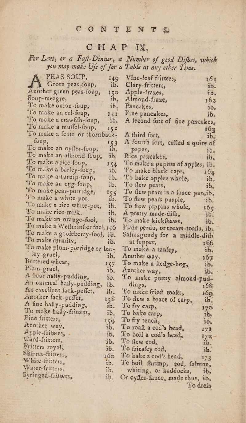 c o TENT $* CHAP F*r Lexis or a Faft- Dinner? a Number of good &ijbet% you may make Ufe of for a Table at any other Lime. PE A!S-SOUP, w _ Green peasToup, Another green peas-foop3 Soup-meagre, To make onion-foup. To make an eel-fonp. To make a crawfifh-foup, To make a mufiel-foup. 149 Vine-leaf fritters, ib. Clary-fritters, ib. Apple-frazes, lb» jAImond-fraz^s 362 Pancakes, iba Fine pancakes, ib, A fecond fort of line pancakes^ 150 ib. ib. 5 51* ib. To make a fcate or thorhbacl To make an oyder-foup. To make an almond- foop. To make a rice-foup, To make a barley-foup, lo make a turnip-fotip, To make an egg-foup. To make peas-porridge. To make a white-pot, To make a rice white-pot. To make rice-milk, To make an To make formity, Po make plum-porridge 01 ifey-gruel. Bettered wheats FHirn-gruel* A flour haiy-pnddmg. Art catmeal baby-pudding An excellent fack-pofTet, ° Another Jack-pallet, A fine hafiy-padding* Po make bally-frittefs9. Fine fritters* Another way* Apple-fritters* Card-fritters* Fritters royal,. Sktrm-fcitteri* White, fritters* W ater-fritters, nmg 152 „ A third fort, Ibl 153 A fourth fort, called a quire of ib, paper, ib* ib. Rice pancakes, ib~ j $4 To make a pupton of apples, ib :k' To make black-caps, 2 To bake apples whole. To Hew pears, ib, To liewpears ins fauce-pasrib, >5$ ib. ib. To Hew pears purple, ib. A pretty raade-diii* ib. ib. To make kickdiaws. ib. 1,136 Plain perdu, or eream-toafb , ib* , ib. Salmagiwdy for a middle- di£h ib. at fupper, bar- To make a tan&y. iba ib. Another way, i6y. B57 To make a hedge-bog* ib. ib. Another way, ib. ib. To make pretty almond-j Jsd— ib. dings, ib. T° make fried toads* 169 35,8 To dew a brace ©f carp* ibf “fries.' ib. ib. ib. 160 2b. ib. ib. ib. To try carp, ib» To bake carp, 359 To fry tench3: ib. To roaft a cod ”3 bead To boil a cod’s head. To fiew cod* To fricafey cod. To bake a cod’s head. To boil fforiiaap whiting,, or Of oylier-fanes ib. ??: \7h ib. sod, falmon iS.S, thus, iba. To drefs )