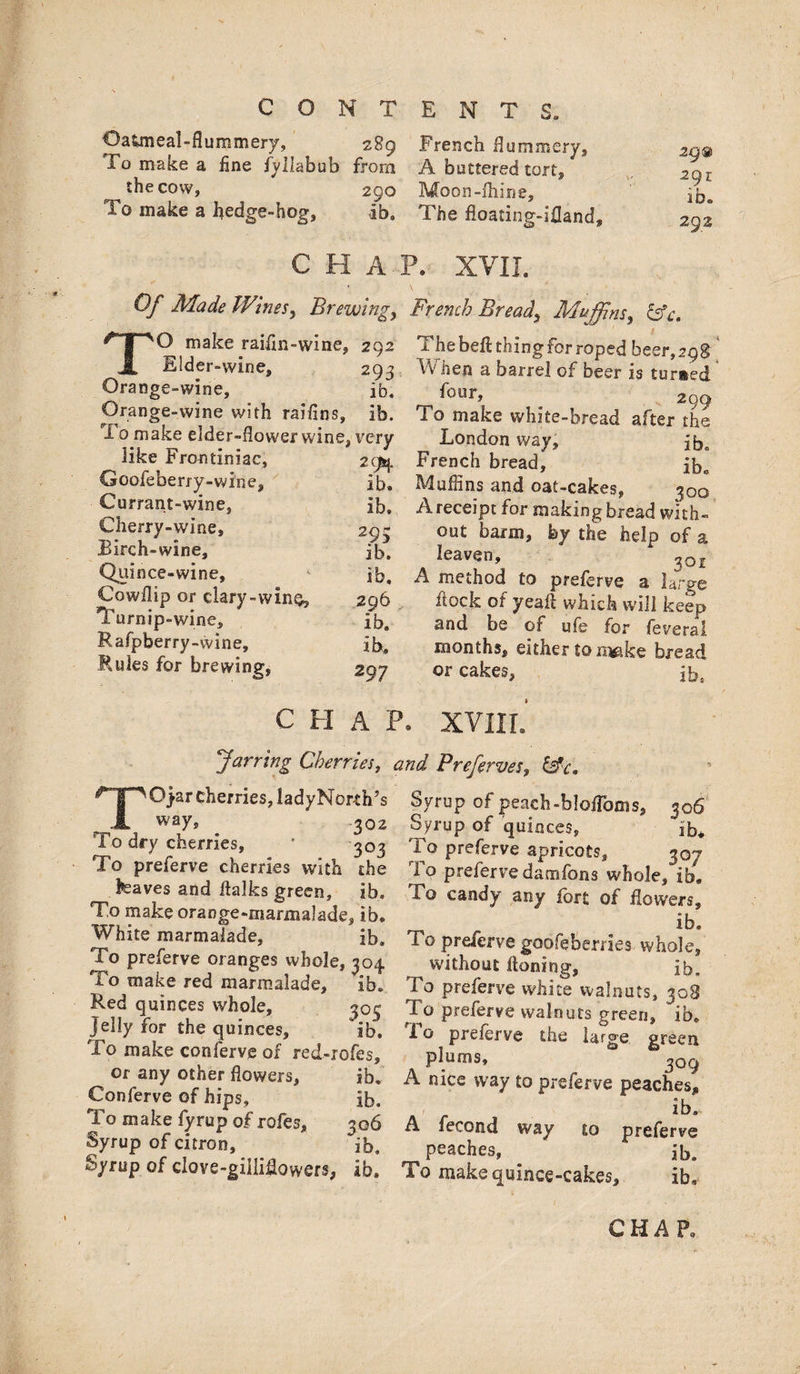 OaUneal-flummery, 289 French flummery. To make a fine fyllabub from A buttered tort, ^ the cow, 290 Moon-Aiine, To make a hedge-hog, ib. The floating-ifland, 29® 291 ib„ 29.2 CHAP. XVII. Of Made Wiwes, Brewing, French Breads &c. TO make raifln-wine, 292 Elder-wine, 293 Orange-wine, ib. Orange-wine with raiflns, ib. To make elder-flower wine, very like Frontiniae, 294 Goofeberry-wine, lb. Currant-wine, ib. Cherry-wine, 203 Birch-wine, ib. Quince-wine, ib, Cowflip or clary-win^, 296 Turnip-wine, ib. Rafpberry-vvine, ib. Fades for brewing, 207 The belt thing for roped beer, 29$ When a barrel of beer is turned 299 To make white-bread after the London way, ib. French bread, ib„ Muffins and oat-cakes, 300 A receipt for making bread with¬ out barm, by the help of a leaven, 301 A method to preferve a large flock of yea A which will keep and be of ufe for feveral months, either to rq$ke bread or cakes, ib5 C H A P. XVIII. Jarring Cherries, and Preferves, TOyar cherries, ladyNorth’s way, 302 To dry cherries, ' 303 To preferve cherries with the kaves and ftalks green, ib. To make orange-marmalade, ib. White marmalade, ib. To preferve oranges whole, 304 To make red marmalade, ib. Red quinces whole, 305 Jelly for the quinces, ib. Fo make conferve of red-rofes, or any other flowers, ib. Conferve of hips, ib. To make fyrup of rofes, 306 Syrup of citron, ib. Syrup of clove-giiliflowers, ib. Syrup of peach-blofToms, 306 Syrup of quinces, ib* To preferve apricots, 307 To preferve damfons whole, ib. To candy any fort of flowers, ib. To preferve goofeberries whole, without Honing, ib. To preferve white walnuts, 308 To preferve walnuts green, ib. To preferve the Urge, green plums, 309 A nice way to preferve peaches, ib.. A fecond way to preferve peaches, ib. To make quince-cakes, ib. CHAP,