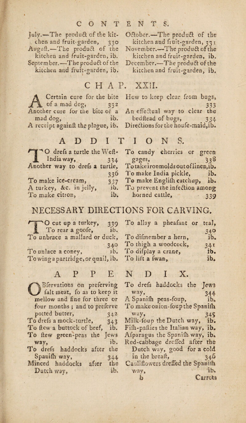 July.—The product of the kit¬ chen-and fruit-garden, 330 Aoguft,—'The produfl of the kitchen and fruit-garden, ib. September,—The product: of the kitchen and fruit-garden, ib. / Oiflober.—The produft of tile kitchen and fruit-garden, 331 November.—The produdl of the kitchen and fruit-garden, ib. December.—The produft of the kitchen and fruit-garden, ib„ C H A P. XXII. A Certain cure for the bite Hew to keep clear from bugs, of a mad dog, _ 332 t 333 Another cure for the bite of a An effeflual way to clear the mad dog, ib. bedhead of bugs, 334 A receipt againfl the plague, ib* Directions for the houfe-maid,ib. A D D I ‘'O drefs a turtle the Weft* India way, 334 Another way to drefs a turtle, 336 To make ice-cream, 337 A turkey, &c. in jelly, ib. To make citron, ib. T I O N S. To candy cherries or green gages, # 338 To take iron molds out oflinen,ib. To make India pickle, ib. To make Englifh catchup, ib. To prevent the infection among horned cattle, 339 NECESSARY DIRECTIONS FOR CARVING. TO cut up a turkey, 339 To rear a goofe, ib. To unbrace a mallard or duck, • 34° To unlace a coney, ib. To wing a partridge, or quail, ib. A P P E Bfervatiohs on preferving fait meat, fo as to keep it mellow and fine for three or four months; and to preferve potted butter, 342 To drefs a mock-turtle, 343 To flew a buttock of beef, ib. To ftew green-peas the Jews way, ib. To drefs haddocks after the Spaniih way, 344 Minced haddocks after the Dutch way, ib* To allay a pheafant or teal. 34° To difmember a hern, ib* To thigh a woodcock, 341 To aifplay a crane, ib. To lift a fwan, ib. N D I X. To drefs haddocks the Jews way». 344 A Spamfh peas-foup, ib* To makeonion-foup the Spaniih way, 345 Milk-foup the Dutch way, ib. Fiih-paliies the Italian way, ib. Afparagus the Spanifh way, ib* Red-cabbage drelTed after the Dutch way, good for a cold in the bread:, 346 Cauliflowers drdTed the Spaniih way, ib. b Carrots