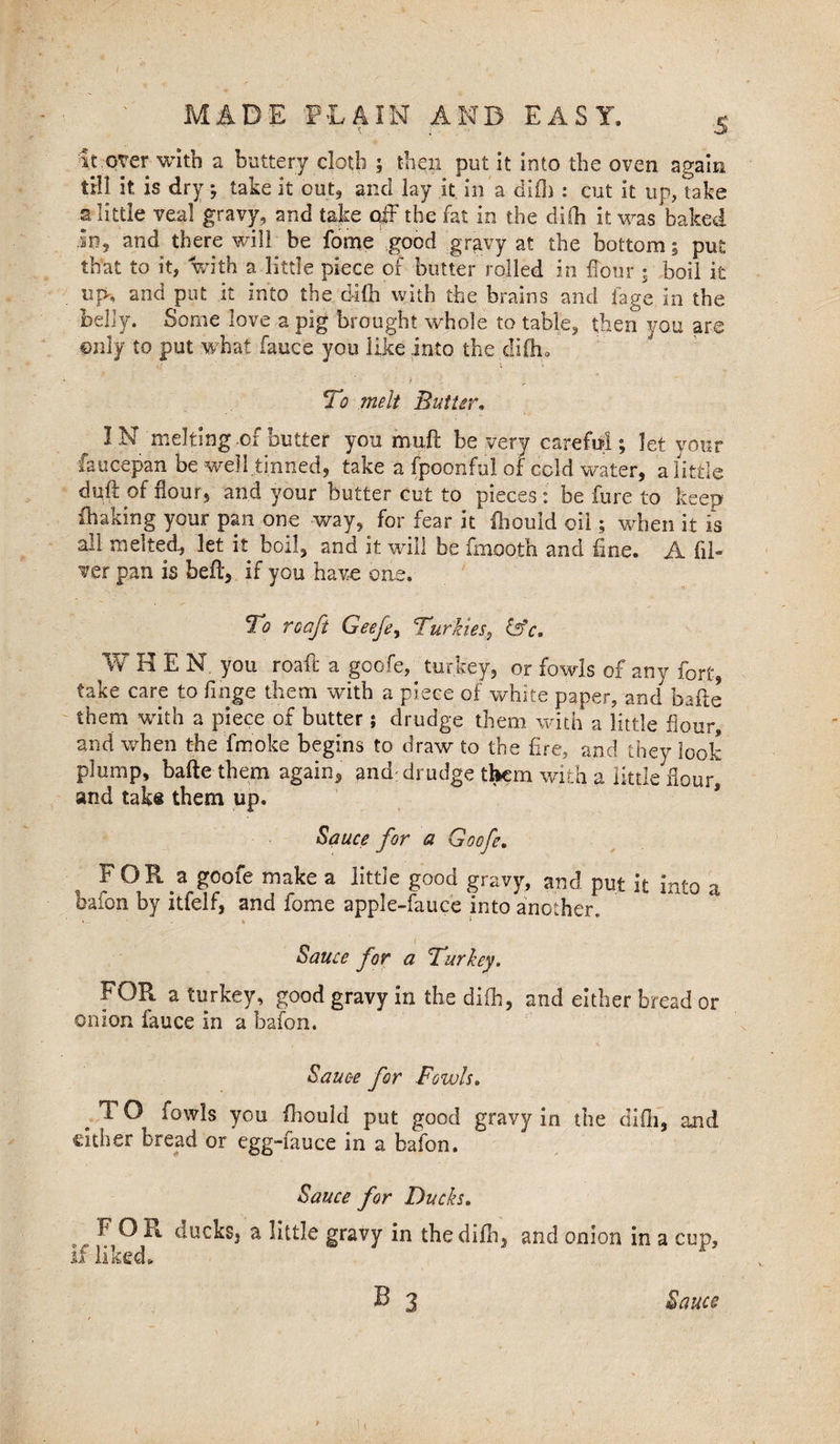 5 it over with a buttery cloth ? then put it into the oven again till it is dry? take it out, and lay it in a did) : cut it up, take ■a little veal gravy, and take off the fat in the diih it was baked in, and there will be fome good gravy at the bottom? put that to it, with a little piece of butter rolled in Hour • boil it uf>, and put it into the di(h with the brains and fage in the nehy. Some love a pig brought whole to table, then you are ©niy to put what fauce you like into the difho To melt Butter IN melting-of butter you muff be very careful? let your faucepan be well tinned, take a fpoonful of cold water, a little duff of Hour, and your butter cut to pieces : be fure to keep Shaking your pan one way, for fear it fhould oil ? when it is all melted., let it boil, and it will be fmooth and fine. A fil¬ ler pan is bed, if you have one. To to aft Geefe, Turkies, iifc. WHEN, you roaft a goofe, turkey, or fowls of any fort, take care to finge them with a piece of white paper, and bade them with a piece of butter; drudge them with a little flour, and when the fmoke begins to draw to the fire, and they look plump, bade them again, and; drudge them with a little Hour, and take them up. Sauce for a Goofe. FOR a goofe make a little good gravy, and put it into a baton by itfelf, and fome apple-fauce into another. ( Sauce for a Turkey. FOR a turkey, good gravy in the diih, and either bread or onion fauce in a bafon. Sauce for Fowls. e TO fowls you fhould put good gravy in the difii, and cither Dread or egg-fauce in a bafon. Sauce for Ducks. F^O R ducks, a little gravy in thedifh, and onion in a cup. Sauce