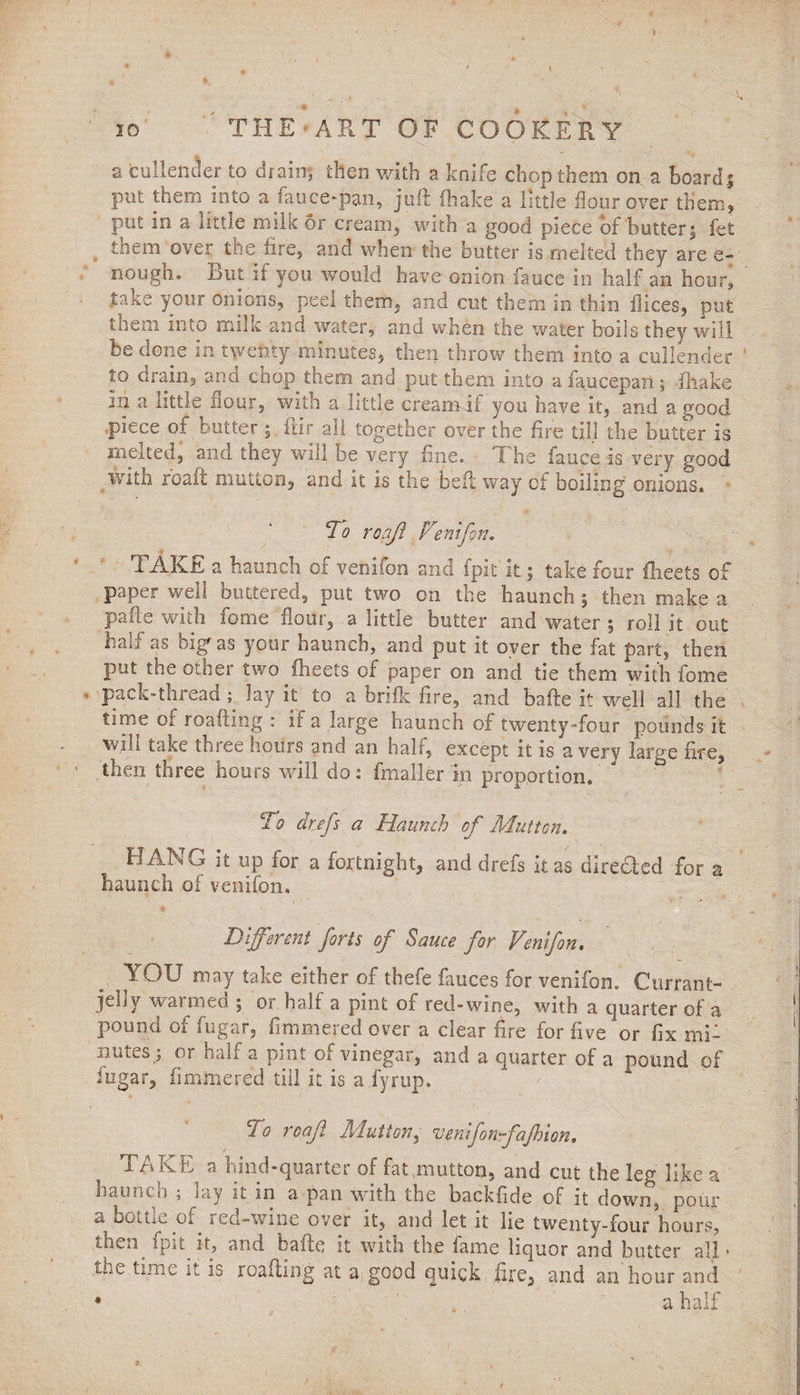 . • \ a (cullender to drain; then with a knife chop them on a board; put them into a fauce-pan, juft (hake a little flour over them, put in a uttle milk or cream, with a good piece of butter; fei toem over the fire, and when the butter is melted they are e- nough. But if you would have onion fauce in half an hour, take your onions, peel them, and cut them in thin Dices, put them into milk and watery and when the water boils they will be dene in twenty minutes, then throw them into a cullender to drain, and chop them and put them into a saucepan ; fhake in a little hour, with a little cream it you have it, and a good piece ot butter; Itir all together over the fire till the butter is melted, and they will be very fine, ft he fauce. is very good with rbaft mutton, and it is the belt; way of boiling onions. To roafi Venifon. TAKE a haunch of venifon and fpk k; take four fheets of paper well buttered, put two on the haunch ; then make a pafte with fome flour, a little butter and water 5 roll it out half as bigf as your haunch, and put it oyer the fat part, then put the other two fheets of paper on and tie them with fome pack-thread lay it to a brifk fire, and bafte it well all the time of roafting : if a large haunch of twenty-four pounds it wifi take three hours and an half, except it is a verv large fire, then three hours will do; fmaller in proportion. “ To drefs a Haunch of Mutton. HANG it up for a fortnight, and drefs it as directed for a haunch of venifon. Different forts of Sauce for Venifon. YOU may take either of thefe fauces for venifon. Currant- jelly wai men ; or half a pint ol red-wine, with a quarter of a pound of fugar, fimmered over a clear fire for five or fix mi¬ nutes; or half a pint of vinegar, and a quarter of a pound of fugar, fimmered till it is a fyrup. To roaji Mutton, uenifonfajhion. TAKE a bind-quarter of fat mutton, and cut the leg like a haunch , lay it in a. pan with the backfide of it down, pour a bourn of red-wine over it, and let it lie twenty-four hours, then fpit.it, and bafte it with the fame liquor and butter all * tLe time it is roafting at a, good quick fire, and an hour and * a half