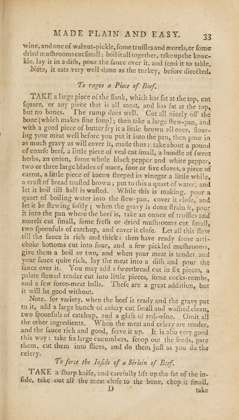 ’wine, ana one of walnut-pickle. Tome truffles and morels, or fome dried mufhrooms cut fmall; boil it all together, take up the knuc¬ kle, lay it in a dilh, pour the fauce over it, and fend it to table. Note, it eats .very well done as the turkey, before dire&ed! To ragoo a Piece of Beef. TAKE a large piece of toe flank, which has fat at the top, cut fquare, or any piece that is all meat, and has fat at the top, but no bones. The rump does well. Cut all nicely off the bone (which makes fine foup); then take a large (lew-pan* and with a good piece of butiei £ry it a little brown all over, flour¬ ing your meat well before you put it into the pan, then pour in as much gravy as will cover it, made thus : take about a pound of coarfe oeei, a little piece oi veal cut fmall, a bundle offweet bsibs, an omop, fome whole black pepper and white pepper, two or three laige blades of mace, lour or five cloves, a piece of carrot, a little piece of bacon fteeped in vinegar a little while, a cruft of bread toafted brown ; put to this a quart of water, and lei it boil till halt is wafted. While this is making, pour a quart of boiling water into the ftew-pan, cover it clofe, and let it bedewing foftly ; when the gravy is done drain it, pour it into the pan where the beef is, take an ounce of truffles and morels cut imall, fome frefti or dried mufhrooms cut fmall, two fpoonfuls of catchup, and cover it clofe. Let all this flew till the iauce is rich and thick: then have ready fome arti¬ choke bottoms cut into four, and a few pickled mufhrooms, give them a boil or two, and when your meat is tender and your fauce quite rich, lay the meat into a cliih and pour the malice over it. Tou may add a fweetbread cut in fix pieces, a palate lie wed tender cut into little pieces, fome cocks-combs. and a few force-meat balls. Thefc are a great addition, but it will be good without, Note, for variety, when the beef is ready and the gravy put to it, add a large bunch of celery cut fmall and wafhed clean, two fpoonfuls of catchup, and a glafs of red-wine. Omit all. the other ingredients. When the meat and celery are tender, and the fauce rich ana good, ferve it up. It is alfo very good this way : take fix large cucumbers, fcoop out the feeds, pare them, cut them into flices, and do them juft as you do the celery. To force the Infide cf a Sirloin of Beef i AKE a fharp knife, and carefully lift up the fat of the in- fide, take .out all the meat clofe to the bone, chop it fmall, k) take