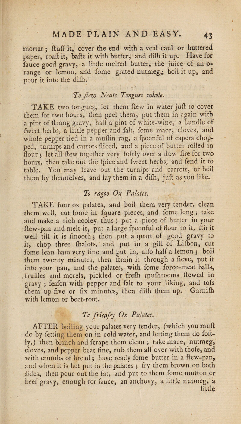 mortar; fluff it, cover the end with a veal caul or buttered paper, road it, bafte it with butter, and difh it up. Have for fauce good gravy, a little melted butter, the juice of an o- range or lemon, arid feme grated nutmeg,; boil it up, and pour it into the di£h. j To Jlew Neats Tongues whole. TAKE two tongues, let them ftew in water juft to cover them for two hours, then peel them, put them in again with a pint of ftrong gravy, half a pint of white-wine, a bundle of fweet herbs, a little pepper and fait, feme mace, cloves, and whole pepper tied in a muilin rag, a fpoonful of capers chop¬ ped, turnips and carrots diced, and a piece of butter rolled in dour ; let all ftew together very foftly over a flow fire for two hours, then take out the fpice and fweet herbs, and fend it to table. You may leave out the turnips and carrots, or boil them by themfelves, and lay them in a difti, juft as you like. To ragoo Ox Palates. TAKE four ox palates, and boil them very tender, clean them well, cut fome in fquare pieces, and fome long ; take and make a rich cooley thus: put a piece of butter in your llew-pan and melt it, put a large fpoonful of flour to it, ftir it well till it is fmooth ; then put a quart of good gravy to it, chop three ihalots, and put in a gill of Lifbon, cut fome lean ham very fine and put in, alfo half a lemon ; boil them twenty minutes, then ftrain it through a fieve, put it into your pan, and the palates, with fome force-meat balls, truffles and morels, pickled or frefti mufhrooms ftewed in gravy ; feafon with pepper and fait to your liking, and tofs them up five or fix minutes, then difti them up. Garnifh with lemon or beet-root. To fricafey Ox Palates. AFTER, boiling your palates very tender, (which you muff do by fetting them on in cold water, and letting them do foft¬ ly,) then blanch and ferape them clean ; take mace, nutmeg, cloves, and pepper beat fine, rub them all over with thofe, and with crumbs of bread ; have ready fome butter in a ftew-pan, and when it is hot put in the palates ; fry them brown on both fides, then pour out the fat, and put to them fome mutton or beef gravy, enough for fauce, an anchovy, a little nutmeg, a little