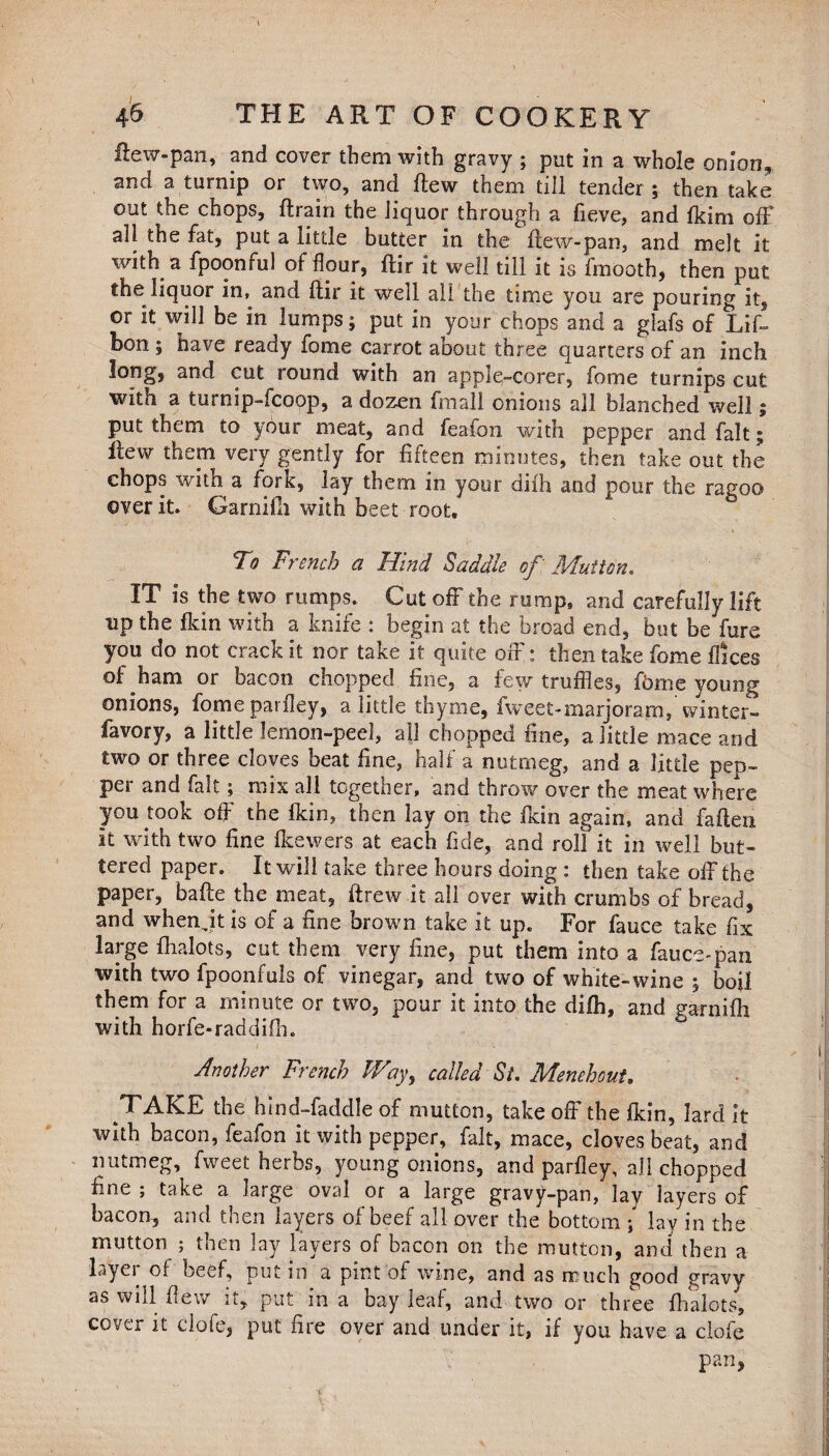 flew-pan, and cover them with gravy ; put in a whole onion, and a turnip or two, and flew them till tender ; then take out the chops, {train the liquor through a fieve, and flrim off all the fat, put a little butter in the flew-pan, and melt it with a fpoonful of’flour, ftir it well till it is fmooth, then put the liquor in, and ftir it well all the time you are pouring it, or it will be in lumps; put in your chops and a glafs of Lif- bon; have ready fome carrot aoout three quarters of an inch long, and cut round with an apple-corer, fome turnips cut with a turnip-fcoop, a dozen fmall onions all blanched well; put them to your meat, and feafon with pepper and fait; ftew them very gently for fifteen minutes, then take out the chops with a fork, lay them in your difh and pour the ragoo over it. Garnifh with beet root. To French a Hind Saddle of Mutton. IT is the two rumps. Cut off the rump, and carefully lift up the fkin with a knife : begin at the broad end, but be fure you do not crack it nor take it quite off; then take fome ftices of ham or bacon chopped fine, a few truffles, jfbme young onions, fomeparfley, a little thyme, fweet-marjoram, winter- favory, a little lemon-peel, all chopped fine, a little mace and two or three cloves beat fine, half a nutmeg, and a little pep- pei and fait; mix all together, and throw over the meat where you took off the fkin, then lay on the fkin again, and fatten it with two fine fkewers at each fide, and roll it in well but¬ tered paper. It will take three hours doing : then take off the paper, bafte the meat, ftrew.it all over with crumbs of bread, and when jt is of a fine brown take it up. For fauce take fix large fhalots, cut them very fine, put them into a fauce-pan with two fpoonfuls of vinegar, and two of white-wine ; boil them for a minute or two, pour it into the difh, and garnifh with horfe-raddifh. Another French Way, called St. Menehout. TAKE the hind-faddle of mutton, take off the fkin, lard it with bacon, feafon it with pepper, fait, mace, cloves beat, and nutmeg, fweet herbs, young onions, and parfley, all chopped fine ; take a large oval or a large gravy-pan, lay layers of bacon, and then layers of beef all over the bottom ; lay in the mutton; then lay layers of bacon on the mutton, and then a layer of beef, putin a pint of wine, and as much good gravy as will ftew it, put in a bay leaf, and two or three fhalots, cover it clofe, put fire over and under it, if you have a clofe pan,