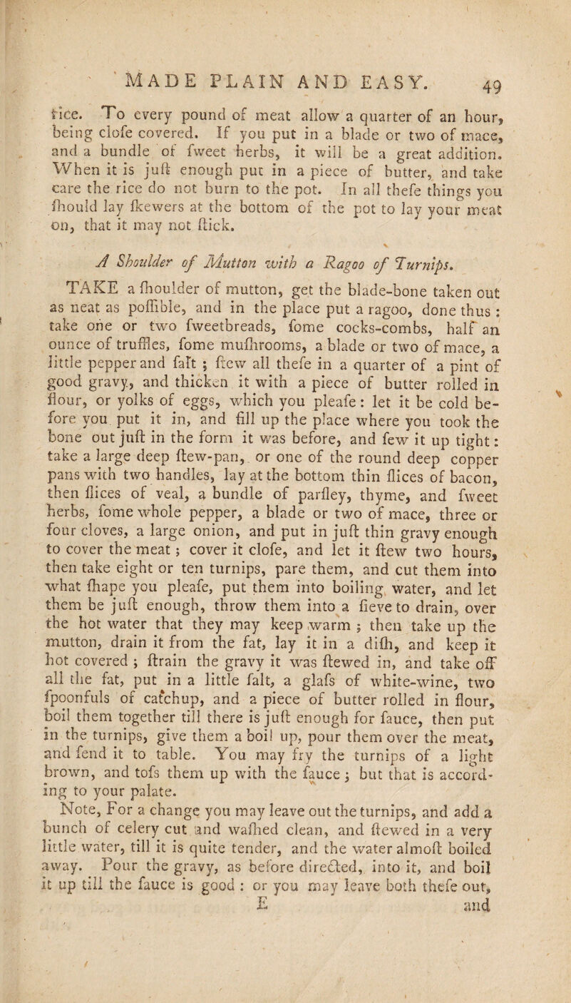 I ' MADE PLAIN AND EASY. 49 Hce. To every pound of meat allow a quarter of an hour, being clofe covered. If you put in a blade or two of mace, and a bundle of fweet herbs, it will be a great addition. When it is juft enough put in a piece of butter, and take care the rice do not burn to the pot. In all thefe things you fhould lay fkewers at the bottom of the pot to lay your meat on, that it may not Hick. A Shoulder of Mutton with a Ragoo of Turnips. TAKE a (boulder of mutton, get the blade-bone taken out as neat as poflible, and in the place put a ragoo, done thus : take one or two fweetbreads, fome cocks-combs, half an ounce of truffles, fome mufbrooms, a blade or two of mace, a little pepper and fait ; few all thefe in a quarter of a pint of good gravy, and thicken it with a piece of butter rolled in flour, or yolks of eggs, which you pleafe: let it be cold be¬ fore you put it in, and fill up the place where you took the bone out juft in the form it was before, and few it up tight: take a large deep ftew-pan, or one of the round deep copper pans with two-handles, lay at the bottom thin dices of bacon, then dices of veal, a bundle of parfley, thyme, and fweet herbs, fome whole pepper, a blade or two of mace, three or four cloves, a large onion, and put in juft thin gravy enough to cover the meat; cover it clofe, and let it (tew two hours* then take eight or ten turnips, pare them, and cut them into what (hape you pleafe, put them into boiling water, and let them be juft enough, throw them into a fieve to drain, over the hot water that they may keep warm ; then take up the mutton, drain it from the fat, lay it in a difii, and keep it hot covered ; ftrain the gravy it was ftewed in, and take off all the fat, put in a little fait, a glafs of white-wine, two fpoonfuls of catchup, and a piece of butter rolled in flour* boil them together till there is juft enough for fauce, then put in the turnips, give them a boil up, pour them over the meat* and fend it to table. You may fry the turnips of a light brown, and tofs them up with the fauce; but that is accord¬ ing to your palate. Note, For a change you may leave out the turnips, and add a bunch of celery cut and walbed clean, and ftewed in a very little water, till it is quite tender, and the water almoft boiled away. Four the gravy, as before directed, into it, and boil It up till the fauce is good : or you may leave both thefe out, E and