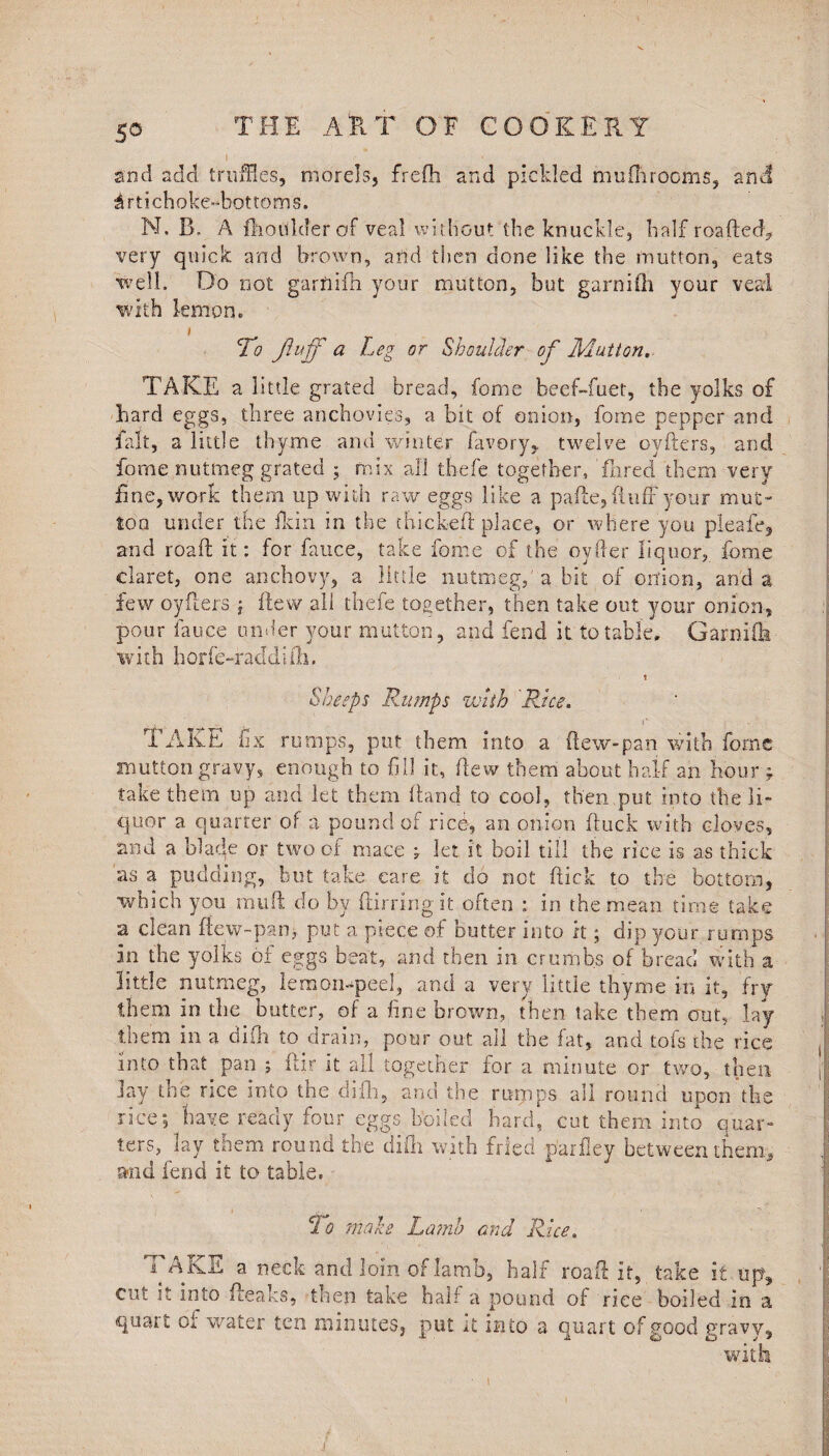 I sod add truffles, morels, frefh and pickled muflirooms, and Artichoke-bottoms. N. B. A fhoUlderof veal without the knuckle, half roafted? very quick and brown, arid then done like the mutton, eats well. Do not garfiifh your mutton, but garni fh your veal with lemon. i To fluff ci Leg or Shoulder of Ivlutton. TAKE a little grated bread, fome beef-fuet, tbe yolks of hard eggs, three anchovies, a bit of onion, fome pepper and fait, a little thyme and winter favory, twelve oyfters, and fome nutmeg grated ; mix all thefe together, fnred them very fine, work them up with raw eggs like a pafte, fluff your mut¬ ton under the Hein in the thick-eft place, or where you pleafe, and roaft it: for fauce, take fome of the oyfler liquor, force claret, one anchovy, a little nutmeg,'a.bit of onion, and a few oyfters ; flew all thefe together, then take out your onion, pour fauce under your mutton , and fend it to table, Garnife with horfe-raddifh. t Sheeps Rumps with 'Rue. TAKE fix rumps, put them into a (lew-pan with fome mutton gravy, enough to fill it, flew them about half an hour ; take them up and let them Hand to cool, then put into the li¬ quor a quarter of a pound of rich, an onion (tuck with cloves, and a blade or two of mace , let it boil till the rice is as thick as a pudding, but take care it do not flick to the bottom, which you muft do by flirringit often : in the mean time take a clean fiew-pan, put a piece of butter into it; dip your rumps in the yolks oi eggs beat, and then in crumbs of bread with a little nutmeg, lemon-peel, and a very little thyme in it, fry them in the butter, of a fine brown, then take them out, lay them in a difh to drain, pour out all the fat, and tofs the rice into that pan j ftir it all together for a minute or two, then Jay the rice into the difh, and the rumps all round upon the rice; have ready four eggs boiled hard, cut them into quar¬ ters, lay them round the difh with fried paifley between them, and fend it to table. To make Lamb and Rice. TAKE a neck and loin of lamb, half roaft it, take if up., cut if into (leaks, then take half a pound of rice boiled in a quait of water ten minutes, put it into a quart of good gravy, with