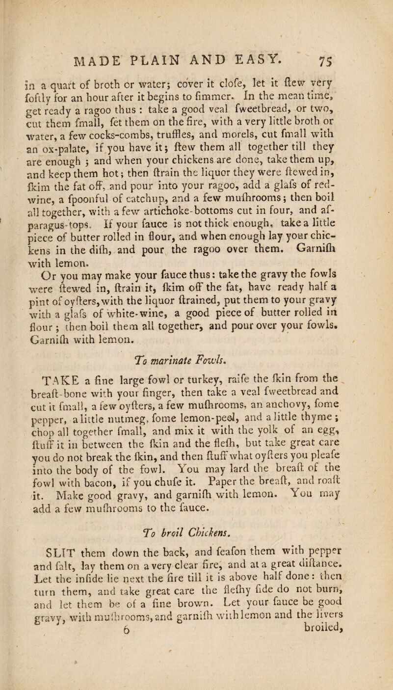 In a quart of broth or water; cover it clofe, let it (lew very foftly for an hour after it begins to fimmer. In the mean time* get ready a ragoo thus : take a good veal fweetbread, or two, cut them (mall, fet them on the fire, with a very little broth or water, a few cocks-combs, truffles, and morels, cut fmall with an ox-palate, if you have it; dew them all together till they are enough ; and when your chickens are done, take them up, and keep them hot; then (train the liquor they were ftewed in, Ikim the fat off, and pour into your ragoo, add a glafs of red- wine, a fpoonful of catchup, and a few mufhrooms; then boil all together, with a few artichoke-bottoms cut in four, and af- paragus-tops. If your fauce is not thick enough, take a little piece of butter rolled in flour, and when enough lay your chic¬ kens in the diih, and pour the ragoo over them. Garnifii with lemon. Or you may make your fauce thus: take the gravy the fowls were ftewed in, ftrain it, Ikim off the fat, have ready half a pint of oyfters,with the liquor (trained, put them to your gravy with a glafs of white-wine, a good piece of butter rolled in flour; then boil them all together, and pour over your fowls. Garnifh with lemon. To marinate Fowls. TAKE a fine large fowl or turkey, ralfe the (kin from the bread-bone with your finger, then take a veal fweetbread and cut it fmall, a few oyfters, a few mufhrooms, an anchovy, fome pepper, a little nutmeg, fome lemon-peel, and ajitue thyme; chop all together fmall, and mix it with the yolk of an egg, (luff it in between the (kin and the flefh, but take great care you do not break the (kin, and then fluff what oyfters you pleafe into the body of the fowl. You may lard the bread of the fowl with bacon, if you chufe it. Paper the bread, and road it. Make good gravy, and garnifh with lemon. You rnay add a few mufhrooms to the fauce. To broil Chickens, SLIT them down the back, and feafon them with pepper and fait, lay them on a very clear fire, and at a great didance. Let the infide lie next the fire till it is above half done: then turn them, and take great care the flefhy fide do not burn, and let them be of a fine brown. Let your fauce be good gravy, with mufhrooms, and garnifh with lemon and the livers