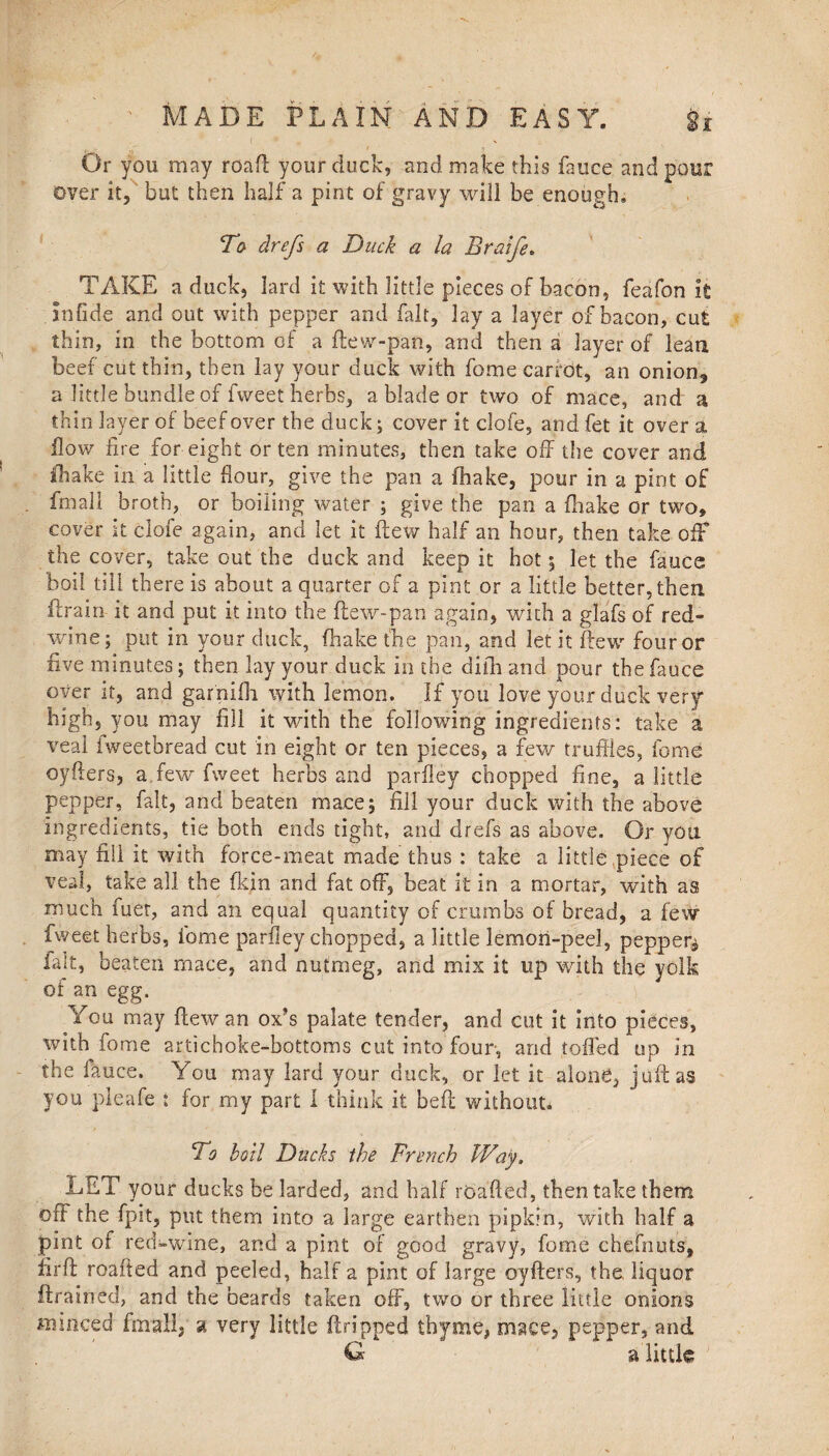 Or you may roaft your duck, and make this fauce and pour over it, but then half a pint of gravy will be enough. To drefs a Duck a la Braife. TAKE a duck, lard it with little pieces of bacon, feafon it Jnfide and out with pepper and fait, lay a layer of bacon, cut thin, in the bottom of a ftew-pan, and then a layer of lean beef cut thin, then lay your duck with fome carrot, an onion3 a little bundle of fweet herbs, a blade or two of mace, and a thin layer of beef over the duck; cover it clofe, and fet it over a flow fire for eight or ten minutes, then take off the cover and fhake in a little flour, give the pan a fhake, pour in a pint of fmall broth, or boiling water ; give the pan a {hake or two, cover it clofe again, and let it flew half an hour, then take off the cover, take out the duck and keep it hot 5 let the faucs boil till there is about a quarter of a pint or a little better, then ftrain it and put it into the (lew-pan again, with a glafs of red» wine; put in your duck, fhake the pan, and let it flew four or five minutes; then lay your duck in the difh and pour the fauce over it, and garnifh. with lemon. If you love your duck very high, you may fill it with the following ingredients: take a veal iweetbread cut in eight or ten pieces, a few truffles, fome oyfters, a.few fweet herbs and parfley chopped fine, a little pepper, fait, and beaten mace; fill your duck with the above ingredients, tie both ends tight, and drefs as above. Or you may fill it with force-meat made thus: take a little piece of veal, take all the (kin and fat off, beat it in a mortar, with as much fuet, and an equal quantity of crumbs of bread, a few fweet herbs, ibme parfley chopped, a little lemon-peel, pepper^ fait, beaten mace, and nutmeg, and mix it up with the yolk of an egg. y You may flew an ox’s palate tender, and cut it into pieces, with fome artichoke-bottoms cut into four, and tolled up in the fauce. You may lard your duck, or let it alone, juft as you pleafe : for my part I think it belt without. To boll Ducks the French Way. LET your ducks be larded, and half roafted, then take them off the fpit, put them into a large earthen pipkin, with half a pint of red-wine, and a pint of good gravy, fome chefnuts, iirft roafted and peeled, half a pint of large oyfters, the liquor ftrained, and the beards taken off, two or three little onions mmced fmall, a very little ftripped thyme, mace, pepper, and G a little