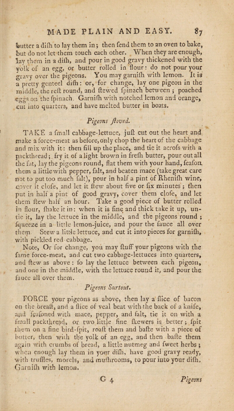 Gutter a difh to lay them in; then fend them to an oven to hake, hut do not let them touch each other. When they are enough, lay them in a difh, and pour in good gravy thickened with the yolk of an egg, or butter rolled in flour: do not pour your gravy over the pigeons. You may garnifh with lemon. It is a pretty genteel difh: or, for change, lay one pigeon in the middle, the reft round, and ftewed fpinach between ; poached .eggsjon the fpinach. Garnifh with notched lemon and orange, cut into quarters, and have melted butter in boats. Pigeons floved. TAKE a fmall cabbage-lettuce, juft cut out the heart and make a force-meat as before,only chop the heart of the cabbage and mix with it: then fill up the place, and tie it acrofs with a packthread;. fry it of a light brown in frefh butter, pour out all the fat, lay the pigeons round, flat them with your hand, feafoix them a little with pepper, fait, and beaten mace (take great care not to put too much fait), pour in half a pint of Rhenifh wine, cover it clofe, and let it ftew about five or fix minutes ; then put in half a pint of good gravy, cover them clofe, and let them ftew half an hour. Take a good piece of butter rolled in flour, fhake it in: when it is fine and thick take it up, un¬ tie it, lay the lettuce in the middle, and the pigeons round ; fqueeze in a little lemon-juice, and pour the fauce all over them Stew a little lettuce, and cut it into pieces for garnifh, with pickled red cabbage. Note, Or for change, you may fluff your pigeons with the fame force-meat, and cut two cabbage-lettuces into quarters, and ftew as above : fo lay the lettuce between each pigeon, and one in the middle, with the lettuce round it, and pour the. fauce all over them. Pigeons Surtout. FORCE your pigeons as above, then lay a (lice of bacon, on the bread, and a fliee of veal beat with the back of a knife, and fcafpned with mace, pepper, and fait, tie it on with a fmall packthread, or two little fine fkewers is better; fpk them on a fine bird-fpit, roaft them and bafte with a piece of butter, then with tfie yolk of an egg, and then bafte them again with crumbs of bread, a little nutmeg and fweet herbs ; when enough lay them in your difh, have good gravy ready, with truffles, morels, and mulh rooms, to pour into your difh, Garnifh with lemon.