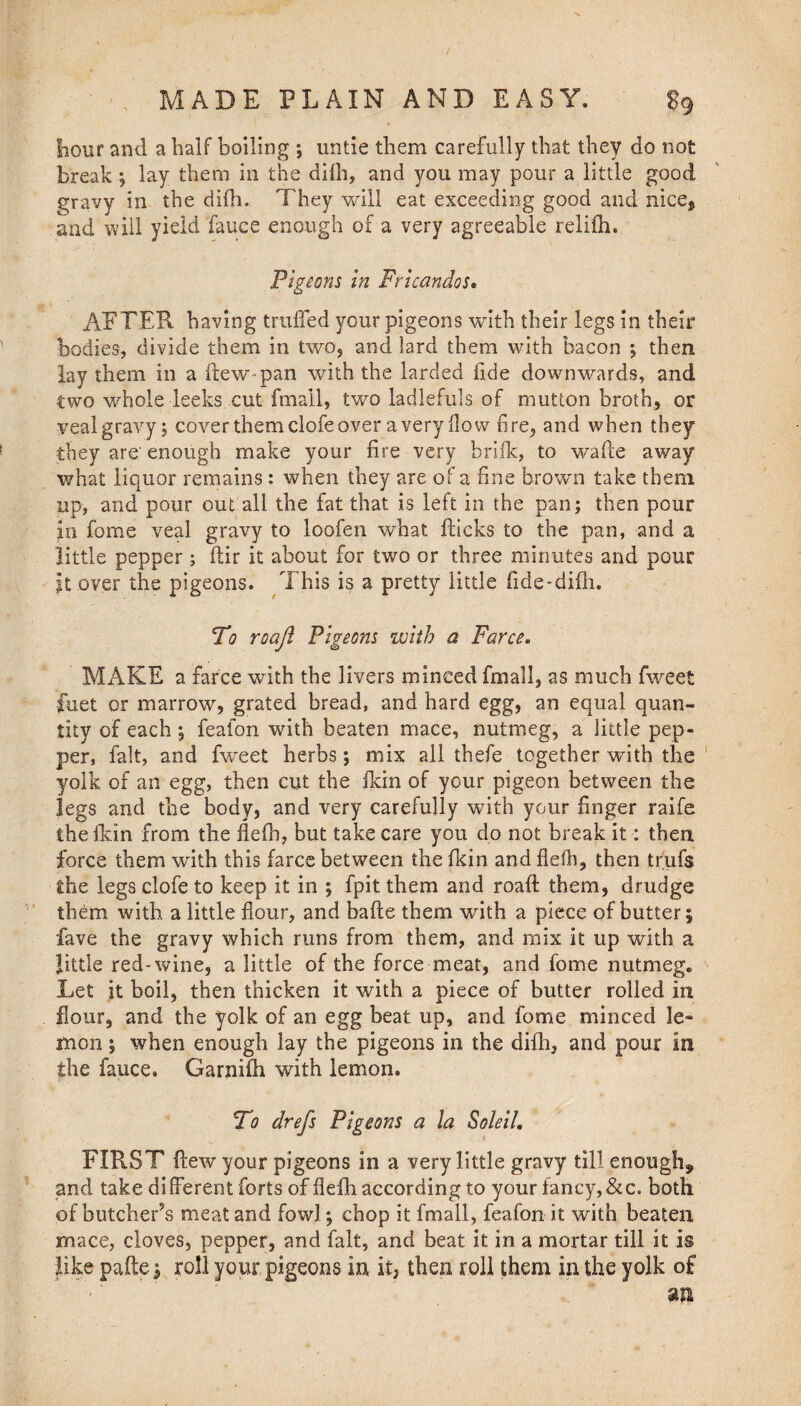 8? hour and a half boiling ; untie them carefully that they do not break ; lay them in the diih, and you may pons* a little good gravy in the diih. They will eat exceeding good and nice* and will yield fauce enough of a very agreeable relifh. Pigeons in Fricandos. AFTER having trailed your pigeons with their legs in their bodies, divide them in two, and lard them with bacon ; then lay them in a ftew pan with the larded fide downwards, and two whole leeks cut fmall, two ladlefuls of mutton broth, or veal gravy; cover them clofe over a very flow fire, and when they they are'enough make your fire very brifk, to wafle away what liquor remains : when they are of a fine brown take them up, and pour out all the fat that is left in the pan; then pour in fome veal gravy to loofen what flicks to the pan, and a little pepper; ftir it about for two or three minutes and pour it over the pigeons. This is a pretty little fide-difh. To roaft Pigeons with a Farce. MAKE a farce with the livers minced fmall, as much fweet fuet or marrow, grated bread, and hard egg, an equal quan¬ tity of each ; feafon with beaten mace, nutmeg, a little pep¬ per, fait, and fweet herbs; mix all thefe together with the yolk of an egg, then cut the fkin of your pigeon between the legs and the body, and very carefully with your finger raife the fkin from the flefh, but take care you do not break it: then force them with this farce between the fkin and flefh, then trufs the legs clofe to keep it in ; fpit them and roaft them, drudge them with a little flour, and bafee them with a piece of butter; fave the gravy which runs from them, and mix it up with a little red-wine, a little of the force meat, and fome nutmeg. Let it boil, then thicken it with a piece of butter rolled in flour, and the yolk of an egg beat up, and fome minced le¬ mon ; when enough lay the pigeons in the difli, and pour in the fauce. Garnifh with lemon. To drefs Pigeons a la Soleil. FIRST flew your pigeons in a very little gravy till enough* and take different forts of flefh according to your fancy, &c. both of butcheFs meat and fowl; chop it fmall, feafon it with beaten mace, cloves, pepper, and fait, and beat it in a mortar till it is like pafte * roll your pigeons in it, then roll them in the yolk of ' ' m