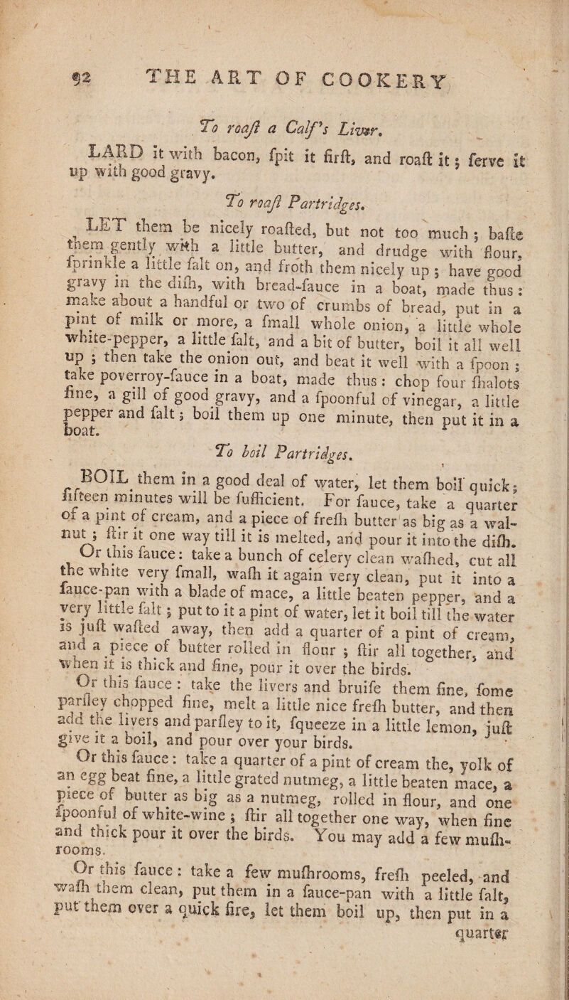 21? roajl a Calf^s Liwr. LARD it with bacon, fpit it firft, and roaft it; ferve it up with good gravy. To roaji Partridges. , ^ 1 t!iem .^e nIceIy r°a.fted3 but not too much ; bafte them gently with a little butter, and drudge with flour, fpnnkle a little fait on, and froth them nicely up ; have good gravy m the difli, with bread-fauce in a boat', made thus : make about a handful or two of crumbs of bread, put in a pint of milk or more, a final! whole onion, a little whole white-pepper, a little fait, and a bit of butter, boil it all well tip ; then take the onion out, and beat it well with a fpoon ; take poverroy-fauce in a boat, made thus : chop four fhalots line, a gill of good gravy, and a fpoonful of vinegar, a little pepper and fait; boil them up one minute, then put it in a boat. To boil Partridges. BOIL them in a good deal of water, let them boil quick; fifteen minutes will be fufficient. For fauce, take a quarter oi a pint of cream, and a piece of frefli butter as big as a wal- nut j ftir it one way till it is melted, and pour it into the difb. Os^this lauce: take a bunch of celery clean walked, cut all the wmte very (mail, wafh it again very clean, put it into a lance-pan with a blade of mace, a little beaten pepper, and a very little fait £ put to it a pint of water, let it boil till the water 53 ]uit wa(led awaY> ^en add a quarter of a pint of cream, and a piece of butter rolled in flour ; ftir all together, and Vvaeri it is thick and fine, pour it over the birds. Or this; fauce : take the livers and bruife them line, fome pariley chopped fine, melt a little nice frefli butter, and then aou tne livers and parfley to it, fqueeze in a little lemon, juft give it a boil, and pour over your birds. Or this fauce: take a quarter of a pint of cream the, volk of an egg beat fine, a little grated nutmeg, a little beaten mace, a piece of butter as big as a nutmeg, rolled in flour, and one Ipoomul of white-wine ; ftir all together one way, when fine and truck pour it over the birds. You may add a few mufti- rooms. Or this fauce : take a few mufhrooms, frefli peeled, 'and wain them clean, put them in a fauce-pan with a little fait, uui them over a quick lire, let them boil up, then put in a quart«jr