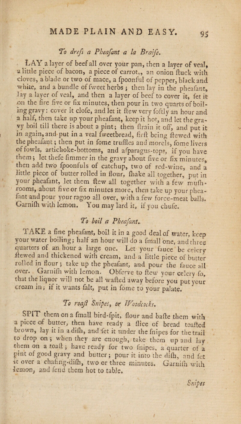 To drefs a Pheafant a la Bratfe. LAY a layer of beef all over your pan, then a layer of veal, a little piece of bacon, a piece of carrot,, an onion fhick with cloves, a blade or two of mace, a fpoonful of peppers black and white, and a bundle of fweet herbs ; then lay in the pheafant* ■ lay a layer of veal, and then a layer of beef to cover it, fet it on the fire live or fix minutes, then pour in two quarts of boil- inggravy: cover it clofe, and let it ftew very foftly an hour and a half, then take up your pheafant, keep it hot, and let the gra¬ vy boil till there is about a pint; then drain it oft, and put it in again, and-put in a veal fweetbread, fir ft being dewed with the pheafant; then put in fome truffles and morels, fome livers of fowls, artichoke-bottoms, and afparagus-tops, if you have them; let thefe fimmer in the gravy about five or fix minutes* then add two fpoonfuls of catchup, two of red-wine, and a little piece of butter rolled in flour, (hake all together, put in your pheafant, let them ftew all together with a few mufti• 100ms, about nve or fix minutes more, then take up your phea- fant and pour your ragoo all over, with a few force-meat balls. Garnifh with lemon. You may lard it, if you chufe. To boil a Pheafant*. TAKE a fine pheafant, boil it in a good deal of water, keep your water boiling; half an hour will do a fmall one, and three quarters of an hour a large one. Let your fauce be celery Hewed and thickened with cream, and a little piece of butter rolled in flour; take up the pheafant, and pour the fauce all over.^ Garnifh with lemon. Obferye to ftew your celery fa, that tne liquor will not be all wafted away before you put your cream in; if it wants fait, put in fome to your palate. V To roajl Snipes, or Woodcocks* SPIT them on a fmall bird-fpit, flour and bafte them with a piece of butter, then have ready a ftice of bread toafied brown, lay it in adifh, and let it under the fnipes for the trail to drop on when they are enough, take them up and lay them on a toad ; have ready for two fnipes, a quarter of a pint of good gravy and butter; pour it into the dife, and fet k over a chafing-difh, two or three minutes. Garaifh with lemon* and fend them hot to table. Snipes L