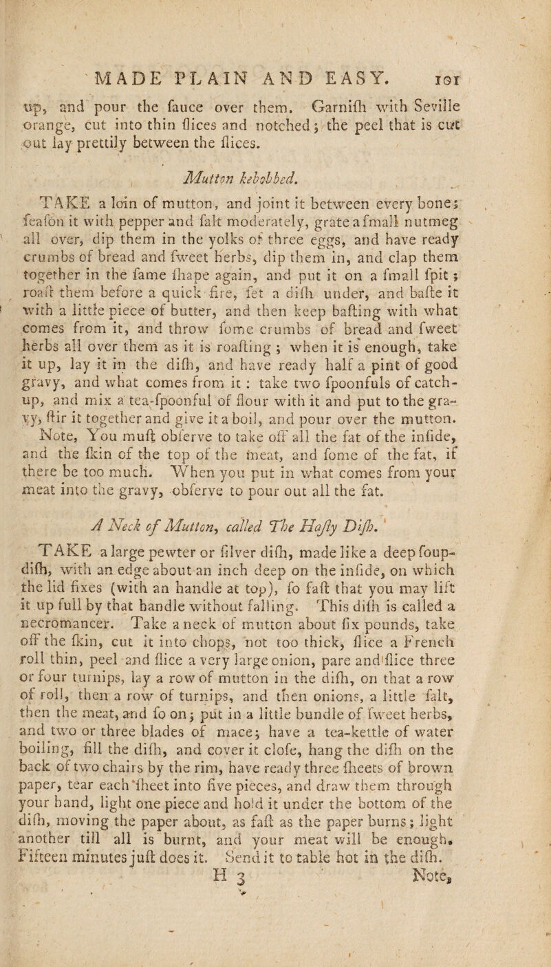 tsp5 and pour the fauce over them. Garnifh with Seville orange, cut into thin dices and notched ; the peel that is curt' out lay prettily between the dices. Mutton kebobbed, TAKE a loin of mutton, and joint it between every bones feafon it with pepper and fait moderately, grateafmall nutmeg all over, dip them in the yolks of three eggs, and have ready crumbs of bread and fweet herbs, dip them in, and clap them together in the fame ihape again, and put it on a fmall fpit; road them before a quick fire, let a difh under, and bade it with a little piece of butter, and then keep bailing with what comes from it, and throw fome. crumbs of bread and fweet herbs all over them as it is reading ; when it is enough, take it up, lay it in the difh, and have ready half a pint of good gravy, and what comes from it : take two fpoonfuls of catch¬ up, and mix a tea-fpoonful of flour with it and put to the gra¬ vy, dir it together and give it a boil, and pour over the mutton. Note, You mud obierve to take off all the fat of the infide, and the 1km of the top of the meat, and fome of the fat, if there be too much. When you put in what comes from your meat into the gravy, obferve to pour out all the fat. V> A Neck cf Mutton^ called The Hajly Dijh. TAKE a large pewter or (liver difh, made like a deep foup- difh, with an edge about an inch deep on the infide, on which the lid fixes (with an handle at top), fo fad that you may lift it up full by that handle without falling. This difh is called a necromancer. Take a neck of mutton about fix pounds, take off the fkin, cut it into chops, not too thick, dice a French roll thin, peel and dice a very large onion, pare and'fiice three or four turnips, lay a row of mutton in the difh, on that a row of roll, then a row of turnips, and then onions, a little fait, then the meat, and fo on ; put in a little bundle of fweet herbs, and two or three blades of mace; have a tea-kettle of water boiling, fill the difh, and cover it clofe, hang the difh on the back of two chairs by the rim, have ready three flieets of brown paper, tear each fheet into five pieces, and draw them through your hand, light one piece and hold it under the bottom of the difh, moving the paper about, as fad as the paper burns; light another till all is burnt, and your meat will be enough® Fifteen minutes jud: does it. Send it to table hot in the difh. H 3 ’v: Note, • V 1