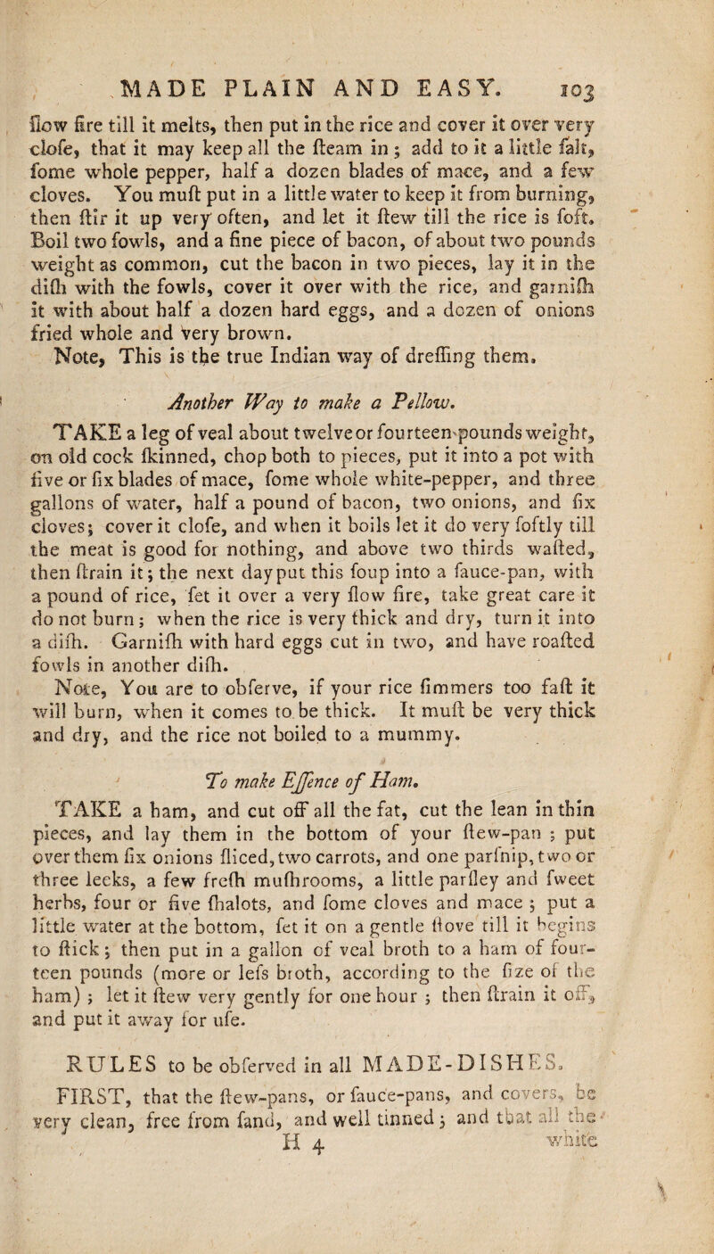 flow fire till it melts, then put in the rice and cover it over very clofe, that it may keep all the fteam in ; add to it a little fait, fome whole pepper, half a dozen blades of mace, and a few cloves. You muft put in a little water to keep it from burning, then ftir it up very often, and let it ftew till the rice is foft. Boil two fowls, and a fine piece of bacon, of about two pounds weight as common, cut the bacon in two pieces, lay it in the difh with the fowls, cover it over with the rice, and garniOi it with about half a dozen hard eggs, and a dozen of onions fried whole and Very brown. Note, This is the true Indian way of dreffing them. Another Way to make a Fellow. TAKE a leg of veal about twelve or fourteempounds weight, on old cock fkinned, chop both to pieces, put it into a pot with five or fix blades of mace, fome whole white-pepper, and three gallons of water, half a pound of bacon, two onions, and fix cloves; cover it clofe, and when it boils let it do very foftly till the meat is good for nothing, and above two thirds wafted, then (train it; the next day put this foup into a fauce-pan, with a pound of rice, fet it over a very flow fire, take great care it do not burn ; when the rice is very thick and dry, turn it into a difh. Garnifh with hard eggs cut in two, and have roafted fowls in another difh. Note, You are to obferve, if your rice fimmers too faft: it will bum, when it comes to be thick. It muft be very thick and dry, and the rice not boiled to a mummy. To make EJJence of Ham* TAKE a ham, and cut off all the fat, cut the lean in thin pieces, and lay them in the bottom of your ftew-pan ; put over them fix onions diced, two carrots, and one parfnip,two or three leeks, a few frefh mufti rooms, a little parfley and fweet herbs, four or five (halots, and fome cloves and mace ; put a little water at the bottom, fet it on a gentle ftove till it begins to ftick; then put in a gallon of veal broth to a ham of four¬ teen pounds (more or lefs broth, according to the fize ol the ham) ; let it ftew very gently for one hour ; then ftrain it off* and put it away for ufe. RULES to be obferved in all MADE- DISHES. FIRST, that the ftew-pans, or fauc'e-pans, and covers, be very clean, free from fand, and well tinned; and that aft tns II 4 white