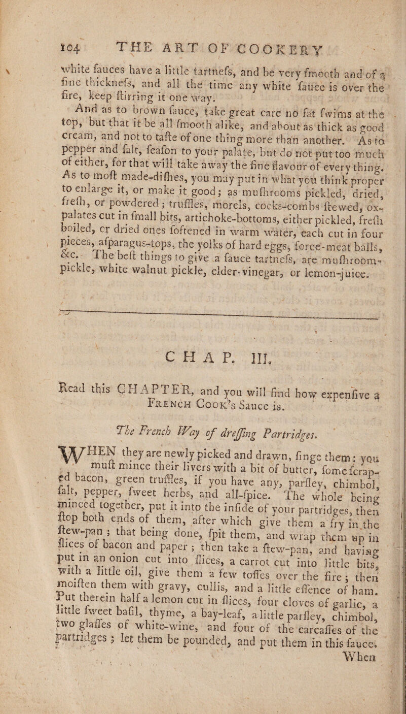 THE A R T OF C O O K ER Y xvoite lauces have a little tarthefs, and be very fmooth and of a inn- thicknefs, ^ and all the time any white fauce is over the fire, keep furring it one way. And as to brown fauce, take great care no fat fwims at the top, but that it oe all fmooth alike, and about as thick as good cream, and not to tafte of one thing more than another. As to pepper and fait, feafon to your palate, but do not put too much of eitner, for that will take away the fine flavour of every thing. As to m At made^difhes, you may put in what you think proper to enlarge it, or make it good; as mufiirooms pickled, dried, o-ehi, or powderedj truffles, morels, cockscombs ftewed, ox-, palates cut in !mall bits, artichoke-bottoms, either pickled, frefli boiled, or dried ones foftened in warm water, each cut in four pieces, afparagus-tops, thejolks of hard eggs, force-meat balls, .;. lhf.t,e!t thlngs to give a fauce tartnefs, are mulhroom* * picxle, white walnut pickle, elder-vinegar, or lemon-juice. C H A R III, Read this Gil AI 1 ER, and you will find how expensive a French Cook’s Sauce is. The French Way of dr effing Partridges. *yrrIIEN they are newly picked and drawn, finge them: you mult mince their livers with a bit of butter, fomeferap- cd .aeon, green truffles, if you have any, parfley, chimbol, lalt, pepper, Tweet herbs, and all-fpice. The whole beinsr minced together, put it into the infide of your partridges, then flop both ends of them, after which give them a fry in the ftew-pan 5 that being done, fpit them, and wrap them up in flices of bacon and paper ; then take a ftew-pan, and having put m an onion cut into faces, a carrot cut into little hits, Witi a little oifi give them a few toffies over the fire; then moiften them with gravy, cullis, and a little elfience of ham. I u therein half a lemon cut in flices, four cloves of garlic, a ittle fweet bafil thyme, a bay-leaf, a little parfley, chimbol, two glafies of white-wine, and four of the carcaifies of the partridges • iet them be pounded, and put them in this fauce* When