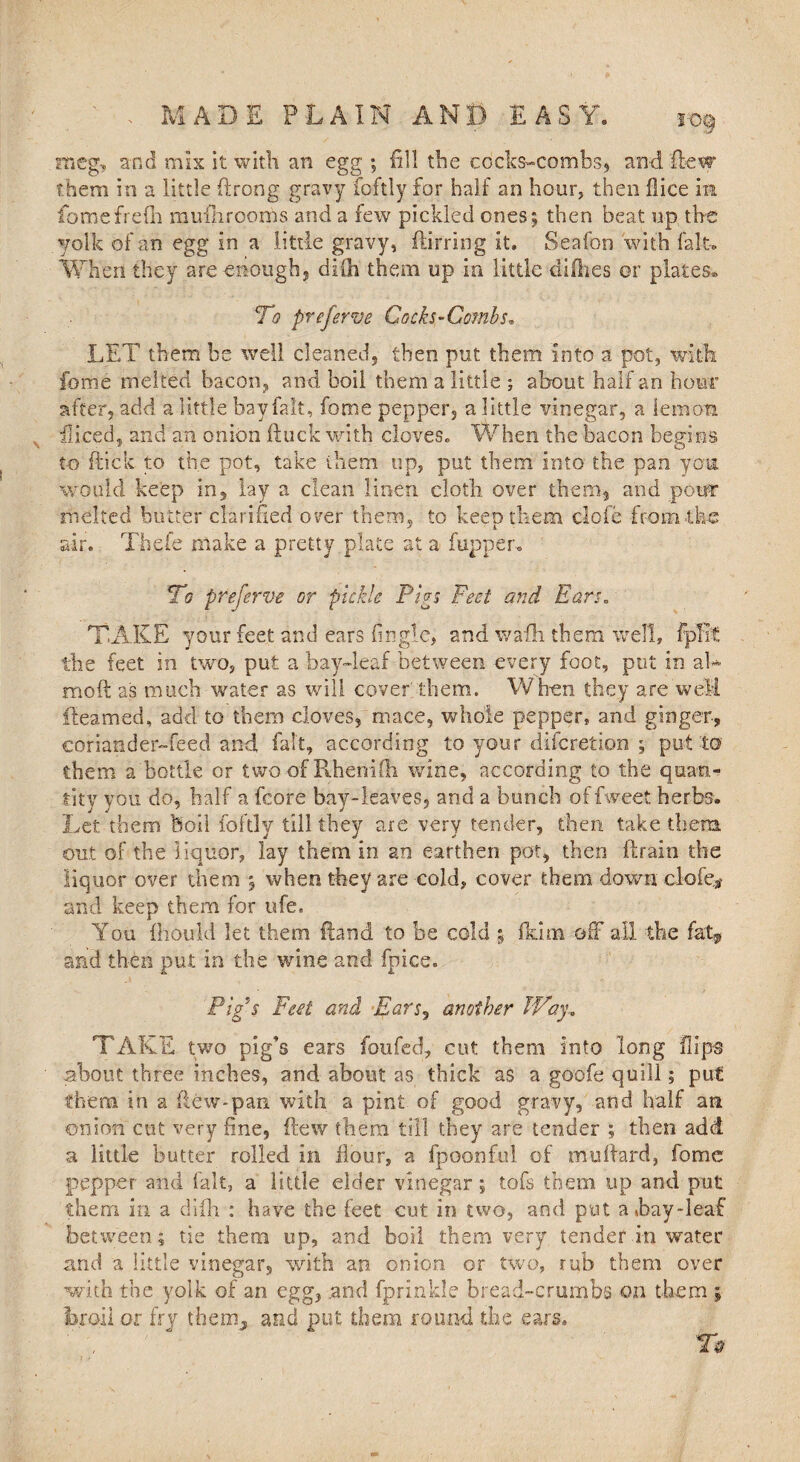 s-o§ meg, and mix it with an egg ; fill the cockscombs, anti (lew them in a little ftrong gravy foftly for half an hour, then fiice in fbmefrefn mufhrooms and a few pickled ones; then beat up the yolk of an egg In a little gravy, ftirring it. Seafon with fait. When they are enough, dilh them up in little difhes or plates., To preferve Cocks-Combs, LET them be well cleaned, then put them into a pot, with feme melted bacon, and boil them a little ; about half an hour after, add a little bay fait, fome pepper, a little vinegar, a lemon diced, and an onion ftuck with cloves. When the bacon begins to flick to the pot, take them up, put them into the pan you would keep in, lay a clean linen cloth over them, and pour melted butter clarified over them, to keep them clofe from the air. Thefe make a pretty plate at a fupper. To preferve or pickle Pips Feet and Ears. TAKE your feet and ears finglc, and wafh them well, fpfit the feet in two, put a bay-leaf between every foot, put in ah moft as much water as will cover' them. When they are well {teamed, add to them cloves, mace, whole pepper, and ginger, coriander-feed and fait, according to your diferetion ; put to them a bottle or two of Rhenifh wine, according to the quan¬ tity you do, half a fcore bay-leaves, and a bunch of fweet herbs. Let them boil foftly till they are very tender, then take them out of the liquor, lay them in an earthen pot, then ftrain the liquor over them ; when they are cold, cover them down clofe# and keep them for life. You fhould let them (land to be cold ; 11dm off all the fat* and then put in the wine and fpice. Pig’s Fat and Ears, another Way, TAKE two pig’s ears foufed, cut them into long flips about three inches, and about as thick as a goofe quill; put them in a flew-pan with a pint of good gravy, and half an onion cut very fine, flew them till they are tender ; then add a little butter rolled in Hour, a fpoonful of muftard, fome pepper and fait, a little elder vinegar; tofs them up and put them in a diih : have the feet cut in two, and put a hay-leaf between; tie them up, and boil them very tender in water and a little vinegar, with an onion or two, rub them over with the yolk of an egg, .and fprinkle bread-crumbs on them ; broil or fry them, and put them round the ears. To