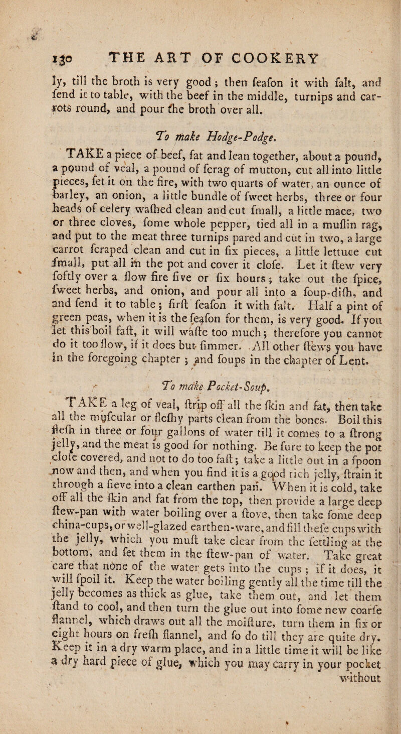 ly, till the broth is very good; then feafon it with fait, and fend it to table, with the beef in the middle, turnips and car- rots round, and pour tfhe broth over all. To make Hodge-Podge. TAKE a piece of Beef, fat and lean together, about a pound, a pound of veal, a pound of fcrag of mutton, cut all into little fieces, fet it on the fire, with two quarts of water, an ounce of arley, ah onion, a little bundle of fweet herbs, three or four heads of celery wafhed clean and cut fmall, a little mace, two or three cloves, fome whole pepper, tied all in a mull in rag, and put to the meat three turnips pared and cut in two, a large carrot fcraped clean and cut in fix pieces, a little lettuce cut fmall, put all ito the pot and cover it clofe. Let it flew very foftly over a flow fire five or fix hours; take out the fpice, fweet herbs, and onion, and pour all into a foup-diftn and and fend it to table ; fir ft feafon it with fait. Half a pint of green peas, when it is the feafon for them, is very good. If you .let this boil faft, it will wafte too much; therefore yon cannot do it too flow-, if it does but* fimmer. -All other flews you have in the foregoing chapter ; and foups in the chapter of Lent. To make Pocket-Soup. TAKE a leg of veal, ft rip off all the fkin and fat, then take all the myfcular or flefhy parts clean from the bones- Boil this ftefh in three or ftnir gallons of water till it comes to a ftrong jelly, and the meat is good for nothing. Be fare to keep the pot clofe covered, and not to do too faft; take a little out in a fpoon now and then, and when you find it is a.gcjod rich jelly, drain it th rough a fieve into a clean earthen pan. When it is cold, take off all the fkin and fat from the top, then provide a large deep flew-pan with water boiling over a ftove, then take fome deep china-cups, or well-glazed earthen-ware, and fill thefe cupswith t the jelly, which you muft take clear from the fettling at the bottom, and fet them in the flew-pan of water* Take great care that none of the water gets into the cups ; if it does, it will fpoii it. Keep the water boiling gently all the time till the jelly becomes as thicx as glue, take them out, and let them ftand to cool, and then turn the glue out into fome new coarfe flannel, which draws out all the moifture, turn them in fix or eight hours on frefli flannel, and fo do till they are quite dry. Keep it in a dry warm place, and in a little time it will be like a dry hard piece of glue, which you may carry in your pocket without