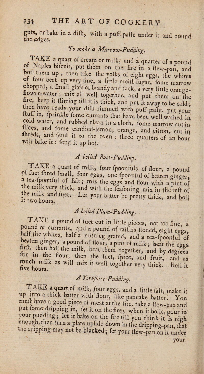 girts, or bake in a difh, with a puff-pafte under it and round the edges. ■ To make a Marrow-Pudding. TdM lTan °f Cre?’?’ °r milk’ an<! 3 tluarter of 3 Pound of Naples b.lcmt, put them on the fire in a ftew-pan, and bo.J them up s then take the yolks of eight eggs, the whites ot four beat up very fine, a little moiftiugar, fome marrow chopped, a fmall glafs of brandy and fack, a very little orange- flower-water ; mix all well together, and put them on the nre, keep it ftirnng till it is thick, and put it away to be cold; thep have ready your difh rimmed with puff-pafte, put your U j in» Sprinkle Tome currants that have been well wafhed in cold water, and rubbed clean in a cloth, fome marrow cut in iiices, and fome candied-lemon, orange, and citron, cut in ftreds and fend it to the oven ; three quarters of an hour Will bake it: fend it up hot. A boiled Suet-Pudding, „fTAI£E j ?ua^ °C milk’ four <PP°nfuls of flour, a pound , /ue' lre‘I f°Ur eggs> one fpoonful of bedten ginger, a tea-fpoqnful of fait; mix the eggs and flour with a pint of re milk very thick, and with the leafoning mix in the reft of the milk and fuet. Let your hatter be pretty thick, and hoii Jt two hours. ' ■ ‘ . • A boiled Plum-Pudding. 2 Poun<^ ^uet cut Jn little pieces, not too line, a pound of currants, and a pound of raiiins Honed, eight eggs, half the whites, half a nutmeg grated, and a tea-fpoonful of fiategmf^ 3 Pou^ flour, a Pint of milk ; beat the eggs firft, then half the milk, beat them together, and by degrees far m the flour then the fuet, fpice, and fruit/ and as fivehours ** W1 miX U WeE t0Setller very thick. Boil it A Torkjhire Pudding. TAKE a quart of milk, four eggs, and a little fait, make it up into a thick batter with flour, like pancake batter. You muft have a good piece of meat at the fire, take a ftew-pan and put fome dripping in fet it on the fire; when it boils, pour in your pudding; let it bake on the fire till you think it is nigh tnppgb, then turn a plate upfide down in the dripping-pan, that Ul? Uf'PPmg may not be blacked; fet your ftew-pan on it under your