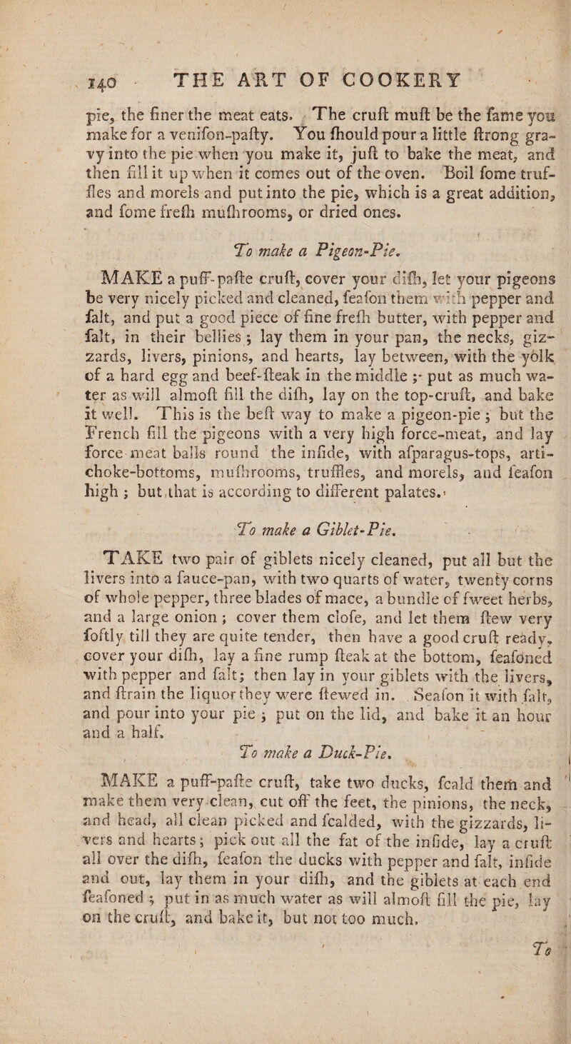 pie, the finer the meat eats. The cruft; muff be the fame you make for a venifon-pafty. You fhould pour a little ftrong gra¬ vy into the pie when you make it, juft to bake the meat, and then fill it up when it comes out of the oven. Roil fome truf¬ fles and morels and put into the pie, which is a great addition, and fome frefh mufhrooms, or dried ones. - ’ , i . ‘ r ;/• To make a Pigeon-Pie. MAKE a puff-pafte cruft, cover your difh, let your pigeons be very nicely picked and cleaned, feafon them with pepper and fait, and put a good piece of fine frefh butter, with pepper and fait, in their bellies ; lay them in your pan, the necks, giz¬ zards, livers, pinions, and hearts, lay between, with the yolk of a hard egg and beef-fteak in the middle ;■ put as much wa¬ ter as will almoft fill the difh, lay on the top-cruft, and bake it well. This is the beft way to make a pigeon-pie ; but the French fill the pigeons with a very high force-meat, and Jay force meat balls round the infide, with afparagus-tops, arti¬ choke-bottoms, mu (brooms, truffles, and morels, and feafon high ; but that is according to different palates.* To make a Giblet-Pie. TAKE two pair of giblets nicely cleaned, put all but the livers into a fauce-pan, with two quarts of water, twenty corns of whole pepper, three blades of mace, a bundle of fweet herbs, and a large onion; cover them clofe, and let them flew very foftly till they are quite tender, then have a good cruft ready, cover your difh, lay a fine rump (leak at the bottom, feafoned •with pepper and fait; then lay in your giblets with the livers* and ftrain the liquor they'were ftewed in. . Seafon it with (alt, and pour into your pie ; put on the lid, and bake it an hour and a half. To make a Duck-Pie. MAKE a puff-pafte cruft, take two ducks, fcald them and make them very clean, cut off the feet, the pinions, the neck, and head, all clean picked and fcalded, with the gizzards, li¬ vers and hearts; pick out all the fat of the infide, lay a cruft all over the difh, feafon the ducks with pepper and fait, infide and out, lay them in your difh, and the giblets at each end feafoned ; put in as much water as will almoft fill the pie, lay 00 the cruft, and bake it, but not too much.