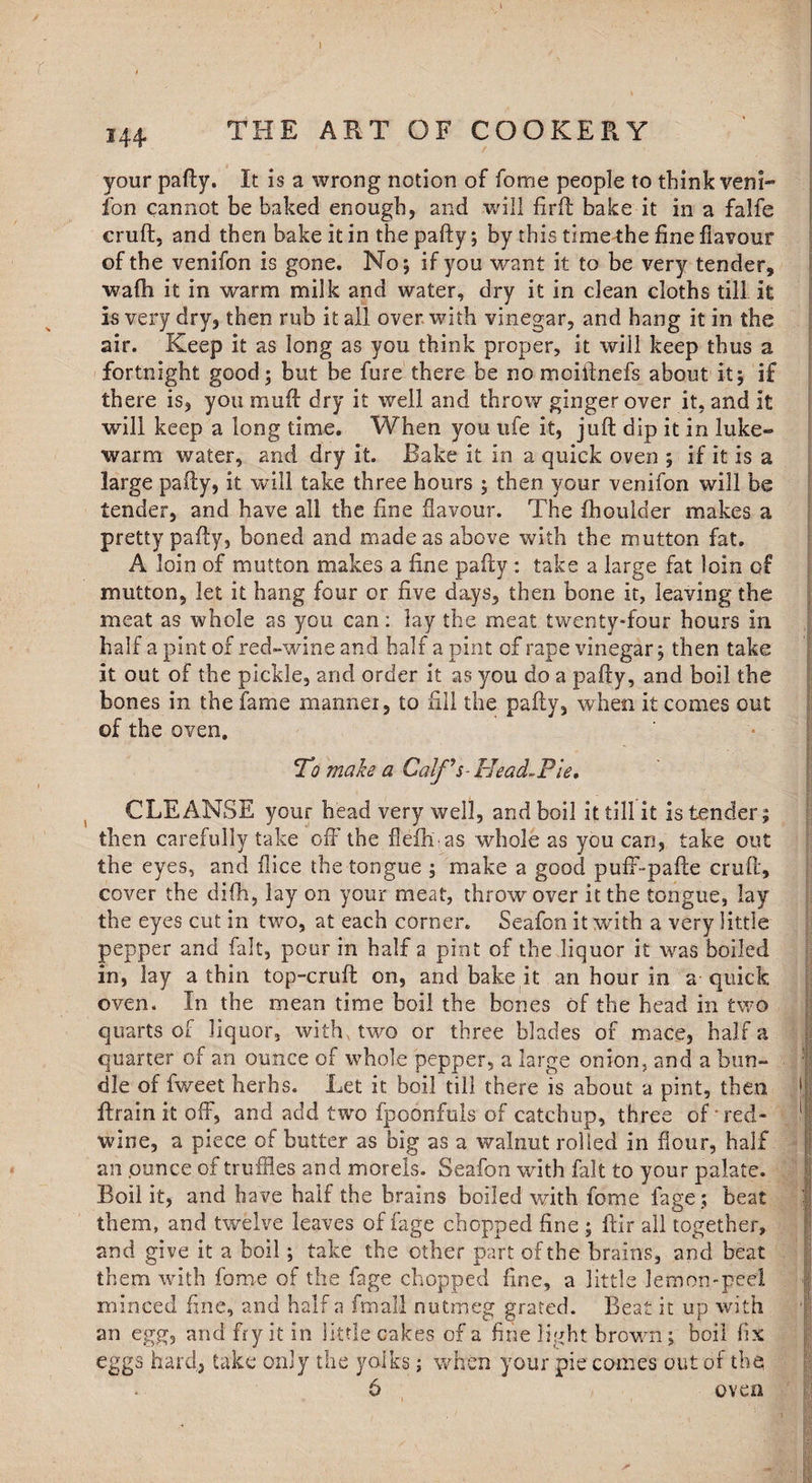 r i 144 THE ART OF COOKERY your pafty. It is a wrong notion of fome people to think veni- ion cannot be baked enough, and will firft bake it in a falfe cruft, and then bake it in the pafty; by this time the fine flavour of the venifon is gone. No; if you want it to be very tender, wafti it in warm milk and water, dry it in clean cloths till it Is very dry, then rub it all over with vinegar, and hang it in the air. Keep it as long as you think proper, it will keep thus a fortnight good; but be fure there be no mciftnefs about it; if there is, you muff dry it well and throw ginger over it, and it will keep a long time. When you life it, juft dip it in luke¬ warm water, and dry it. Bake it in a quick oven ; if it is a large pafty, it will take three hours ; then your venifon will be tender, and have all the fine flavour. The fhoulder makes a pretty pafty, boned and made as above with the mutton fat. A loin of mutton makes a fine pafty : take a large fat loin of mutton, let it hang four or five days, then bone it, leaving the meat as whole as you can: lay the meat twenty-four hours in half a pint of red»wine and half a pint of rape vinegar; then take it out of the pickle, and order it as you do a pafty, and boil the bones in the fame manner, to fill the pafty, when it comes out of the oven. To make a Calf’s-Head-Pie, CLEANSE your head very well, and boil it till it is tender; then carefully take off the flefhas whole as you can, take out the eyes, and Dice the tongue ; make a good puff-pafte cruft, cover the difh, lay on your meat, throw over it the tongue, lay the eyes cut in two, at each corner. Seafon it with a very little pepper and fait, pour in half 2 pint of the liquor it was boiled in, lay a thin top-cruft on, and bake it an hour in a-quick oven. In the mean time boil the bones of the head in two quarts of liquor, with, two or three blades of mace, half a quarter of an ounce of whole pepper, a large onion, and a bun¬ dle of fweet herbs. Let it boil till there is about a pint, then ftrainit off, and add two fpoonfuls of catchup, three of ■ red- wine, a piece of butter as big as a walnut rolled in flour, half an ponce of truffles and morels. Seafon with fait to your palate. Boil it, and have half the brains boiled with fome fage; beat them, and twelve leaves of fage chopped fine ; ftir all together, and give it a boil; take the other part of the brains, and beat them with fome of the fage chopped fine, a little Jem on-peel minced fine, and half a final! nutmeg grated. Beat it up with an egg, and fry it in little cakes of a fine light brown ; boil fix eggs hard, take only the yolks; when your pie comes out of the