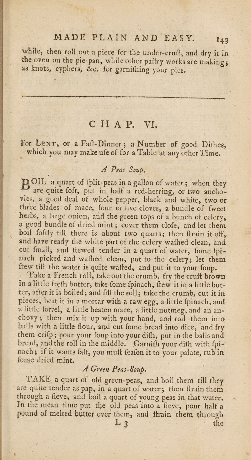 while, then roll out a piece for the under-cruft, and dry it in the oven on the pie-pan, while other paftry works are making j as knots, cyphers, -&c. for garnifhing your pies. CHAP. VI. For Lent, or aFaft-Dinner; a Number of good Fifties, which you may makeufeof for a Table at any other Time. A Peas Soup. XI OIL a quart of fplit-peas in a gallon of water; when they are quite foft, put in half a red-herring, or two ancho¬ vies, a good deal of whole pepper, black and white, two or three blades' of mace, four or five cloves, a bundle of fweet herbs, a large onion, and the green tops of a bunch of celerv5 a good bundle of dried mint; cover them clofe, and let them boil foftly till there is about two quarts; then ftrain it off, and have ready the white part of the celery waftied clean, and cut imali, and ftewed tender in a quart of water, fome fpi- nacn picked and waftied clean, put to the celery ; let them ftew till the water is quite wafted, and put it to your foup. Fake a French roll, take out the crumb, fry the cruft brown in a little frefh butter, take fome fpinach, ftew it in a little but- ter, after it is boiled; and fill the roll; take the crumb, cut it in pieces, beat it in a mortar with a raw egg, a little fpinach, and a little forrel, a little beaten mace, a little nutmeg, and an an¬ chovy ; then mix it up with your hand, and roil them into balls with a little flour, and cut fome bread into dice, and fry them crifp; pour your foup into your difh, put in the balls and bread, and the roll in the middle. Garnifti your difh with fpi« nach 5 if it wants fait, you mu ft feafon it to your palate, rub in fome dried mint. A Green Peas-Soup. TAKE a quart of old green-peas, and boil them till they are quite tender as pap, in a quart of water; then ftrain them through a fieve, and boil a quart of young peas in that water. In the mean time put the old peas into a fieve, pour half a pound of melted butter over them, and ftrain them through L 3 the