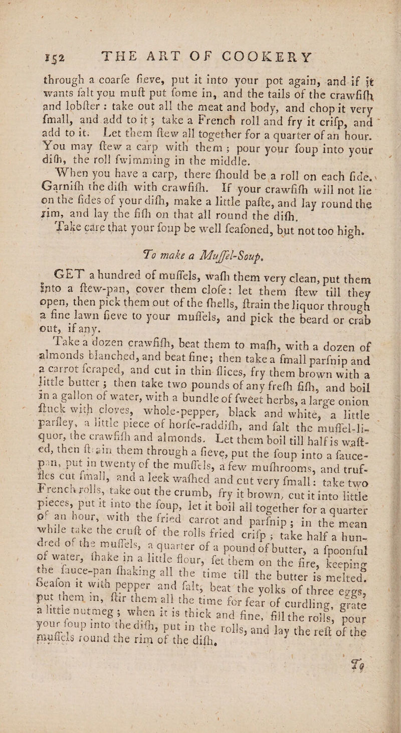 through a coarfe fieve, put it into your pot again, and if it wants fait you muft put fome in, and the tails of the crawfifh and lpbfter : take out all the meat and body, and chop it very Email, and add to it 5 take a French roll and fry it crifp, and add to it. Let them flew all together for a quarter of an hour. You may flew a carp with them ; pour your foup into your dilh, the roll fwjmming in the middle. When you have a carp, there fhould be a roll on each fide. Garnifh the dilh with crawfifh. If your crawfifh will not lie on toe hdes 01 youi difh, make a little pafle, and lay round the lim, and lay the fifh on that all round the difh. Take care that your foup be well feafoned, but not too high. To make a Mujfel-So'up. ^ Gbl a hundred of muifels, wafii them very clean, put them Into a ftew-pan, cover them clofe: let them ftew till they open, then pick them out of the (hells, ftrain the liquor through a tine lawn fieve to your muflels, and pick the beard or crab out, if any. Take a dozen crawfifh, beat them to math, with a dozen of almonds blanched, and beat fine; then take a fmallparfnip and 3 carrot fcraped, and cut in thin fiices, fry them brown with a .tittle butter ; then take two pounds of any frefh fifh, and boil Jii a gallon of water, with a bundle of fwfiet herbs, a large onion ituck with cloves, whole-pepper, black and white, a little pariley, a little piece of horfe-raddifh, and fait the muflel-li- qu°r, the crawfifh and almonds. Let them boil till half is waft¬ ed, then ft:am them through a fieve, put the foup into a fauce¬ s'-11’ put in twenty of the muflels, a few roufhrooms, and truf- !-fS CLU ?-n^ a leek wafhed and cut very fmall: take two t renco rolls, take out the crumb, fry it brown, cut it into little pieces, put it into the foup, let it boil all together for a quarter O' an hour, with the fried carrot and parfnip; in the mean wnde take the cruft of the rolls fried crifp , take half a hun- dreo o, the m uffels, a q uarter of a pound of butter, a fpoonful of watei, (hake in a httle flour, fee them on the fire, keeping me ijuce-pan (baking all the time till the butter is melted oeaion it with pepper and fait, beat the yolks of three eggs’ put them in, (hr them ail the time for fear of curdling grate ? !,ttir£ nut.meS • wheJ‘ « is thick and fine, fill the rolls’, “pour V..IK ,oup into ihedifh, put in the rolls, and lay the reft of the piuffds round the rim of the dilh. 5 I