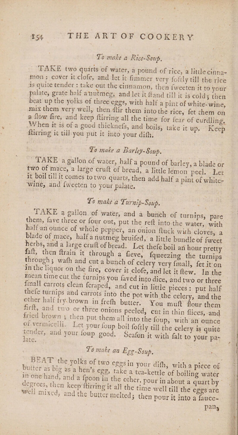 To make a Rice-Soap. TAKE two quarts of water, a pound of rice, a little cinna^ P100; cover it clofe, and let it fimriner very foftly till the rice i.r> quue tender : take out toe cinnamon, then fweeten it to your palate, grate half a-nutmeg, and let it Hand till it is cold, then beat up the yolks of three eggs, with half a pint of white-wine, mix them very well, then ftir them into the rice, fet them on @ now fire, and keep ftirring all the time for fear of curdling.  nen !r !S.°f a Sood tbicknefs, and bods, take it up. Keep purring it till you put it into your difli. To make a Barley-Soup* TAKE a gallon of water, half a pound of barley, a blade or ?w,° °! ™.ace’ a large cruft cf bread, a little lemon peel. Let It DO!l tih it comes to two quarts, then addhalf a pint of white- wine, and fweeten to your palate cv* • To make a Turnip-Soup. TAKE a gallon of water, and a bunch of turnips, pare them, fave tnree or sour out, put the reft into the water, with halt an ounce of whole pepper, an onion ftuck with cloves, a blade 01 mace, bait a nutmeg bruifed,' a little bundle of fweet herbs, and a large cruft of bread. Lef thefeboil an hour pretty a t, tnen ftrain it through a fieve, fqueezing the turnips tmough ; waft! and cut a bunch of celery very final!, fet it on in me liquor on the fire, cover it .clofe, and let it flew. In the qCn TC rfhe t?rnips.y°u faved int0 dice’ and two or three ..all c_riots aean feraped, and cut in little pieces : put half tneie urmps anc, carrots into the pot with the celery, And the Other half fry brown in frefh butter. You muft flour them T] ,am‘ tw0 ,or t!lree peeled, cut in thin dices,-and -c bi0'\n; 'en P“t them all into the foup, with an ounce or vemuceifi. Let your foup boil foftly til! the celery is quite wruier, ana your foup good. Seafon it with fait to you? pa- Ji.£i l C • JT To make an Egg-Soup. buEYbk^Yb S °f tW0 e*fin y°«t ^ with a piece of. in one !rn,t° A.’-' t r*' ° >'®’ ,taPe a tea-kettle of boiling water degrees th ’ u “ &°° n pour iaAoM a quart by Yi mi* A kEuftl,rnng  aJ1 the time weI1 till the eggs are Dut[u melted3 then pour it into a fauce- pan3