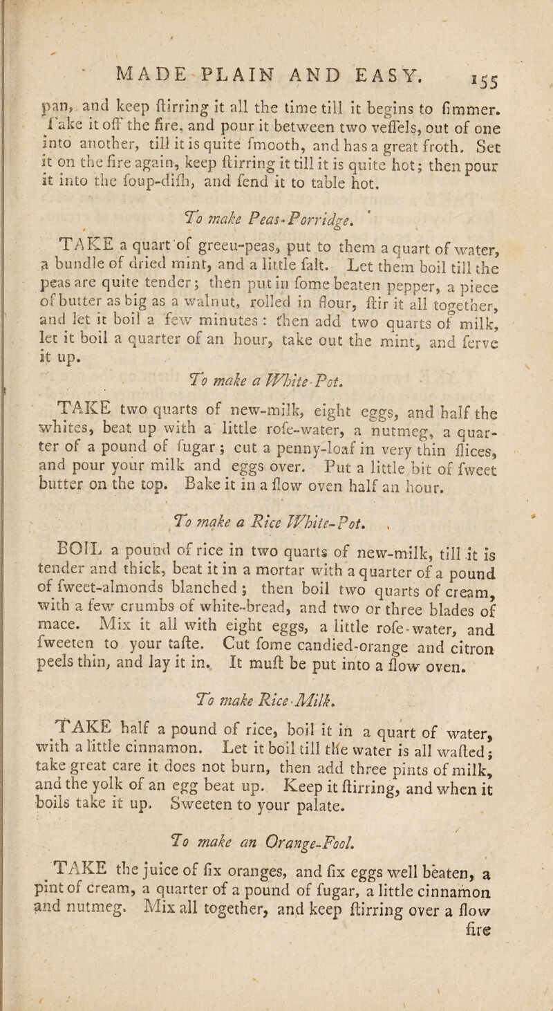 *55 C f / pan^ and keep ftirring it all the time till it begins to bminer, lake it off the fire, and pour it between two veffels, out of one into another, till it is quite fmooth, and has a great froth. Set it on the fire again, keep ftirring it till it is quite hot; then pour it into the foup-difh, and fend it to table hot. To make Peas-Porridge. TAKE a quart of greeu-peas, put to them a quart of water, a bundle of dried mint, and a little fait. Let them boil till the peas are quite tender; then put in fome beaten pepper, a piece of butter as big as a walnut, rolled in flour, for it all together, and let it boil a few minutes : then add two quarts of milk, let it boil a quarter of an hour, take out the mint, and fen/e it up. To make a White-Pot. TAKE two quarts of new-milk, eight eggs, and half the whites, beat up with a little rofe-water, a nutmeg, a quar¬ ter of a pound of fugar; cut a penny-loaf in very thin flices, and pour your milk and eggs over. Put a little bit of fweet butter on the top. Bake it in a flow oven half an hour. To ?nake a Rice White-Pot. BOIL a pound of rice in two quarts of new-milk, till it Is tender and thick, beat it in a mortar with a quarter of a pound of fweet-almonds blanched ; then boil two quarts of cream with a few crumbs of white-bread, and two or three blades of mace. Mix it all with eight eggs, a little rofe-water, and fweeten to your tafte, Cut fome candied-orange and citron peels thin, and lay it in. It muff be put into a flow oven. To make Rice’Milk. i AKC half a pound of rice, boil it in a quart of water, with a little cinnamon. Let it boil till the water is all wafted; take great care it does not burn, then add three pints of milk* ana the yolk of an egg beat up. Keep it ftirring, and when it boils take It up. Sweeten to your palate. To make an Orange-Fool. m TAKE the juice of fix oranges, and fix eggs well beaten, a pint of cream, a quarter of a pound of fugar, a little cinnamon and nutmeg. Mix all together, and keep ftirring over a flow fire