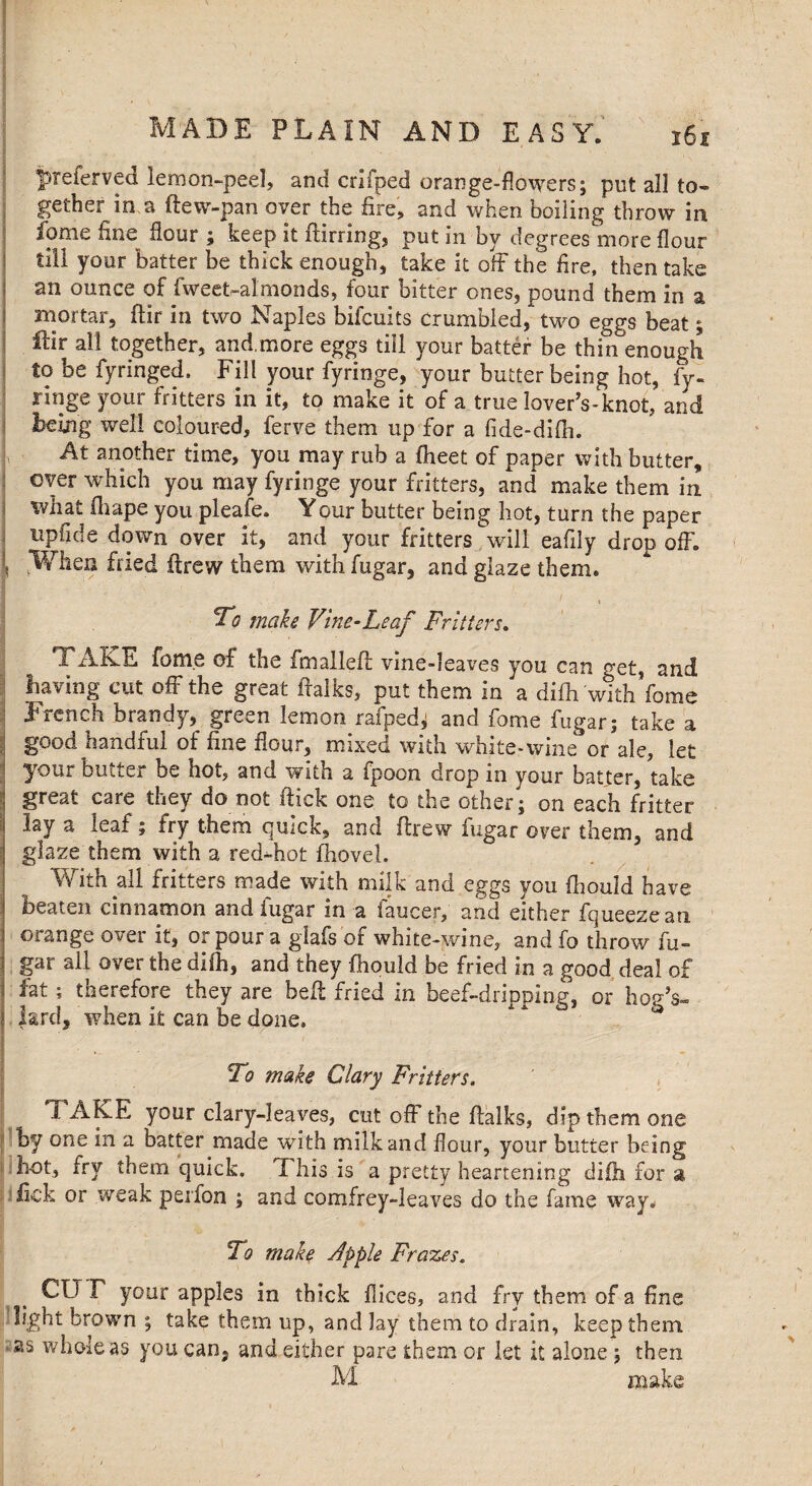 preferved lemon-peel, and criiped orange-flowers; put all to¬ gether in,a ftew-pan over the fire, and when boiling throw in fome fine flour ; keep it ftirring, put in by degrees more flour till your batter be thick enough, take it off the fire, then take an ounce of fweet-almonds, four bitter ones, pound them in a mortar, ftir in two Naples bifcuits crumbled, two eggs beat; ftir all together, and,more eggs till your batter be thin enough to be fyringed. Fill your fyringe, your butter being hot, fy- ringe your fritters in it, to make it of a true lover’s-knot, and being well coloured, ferve them up for a fide-difh. At another time, you may rub a fheet of paper with butter, over which you may fyringe your fritters, and make them in what fhape you pleafe. Your butter being hot, turn the paper upfide down over it, and your fritters will eafily drop off. \ .When fried drew them withfugar, and glaze them. ' t To make Vine-Leaf Fritters. 1 AKE fome of the fmalleft vine-leaves you can get, and having cut off the great ftalks, put them in a difh with fome French brandy, green lemon rafped; and fome fugar; take a 1 g°od handful of fine flour, mixed with white-wine or ale, let your butter be hot, and with a fpoon drop in your batter, take great care they do not flick one to the other; on each fritter lay a leaf; fry them quick, and flrew fugar over them, and glaze them with a red-hot fhovel. With all fritters made with milk and eggs you fhould have beaten cinnamon and fugar in a faucer, and either fqueezean orange over it, or pour a giafs of white-wine, and fo throw fu¬ gar all over the dilh, and they fhould be fried in a good deal of ; fat; therefore they are bell fried in beef-dripping, or hop’s- | Jard, when it can be done. To make Clary Fritters. TAKE your clary-leaves, cut off the ftalks, dip them one by one in a batter made with milk and flour, your butter being hot, fry them quick. This is a pretty heartening difh for a fick or weak perfon ; and comfrey-leaves do the fame way. To make Apple Frazes. CTJ F your apples in thick flices, and fry them of a fine light brown ; take them up, and Jay them to drain, keep them whole as you can. and either pare them or let it alone ; then M make