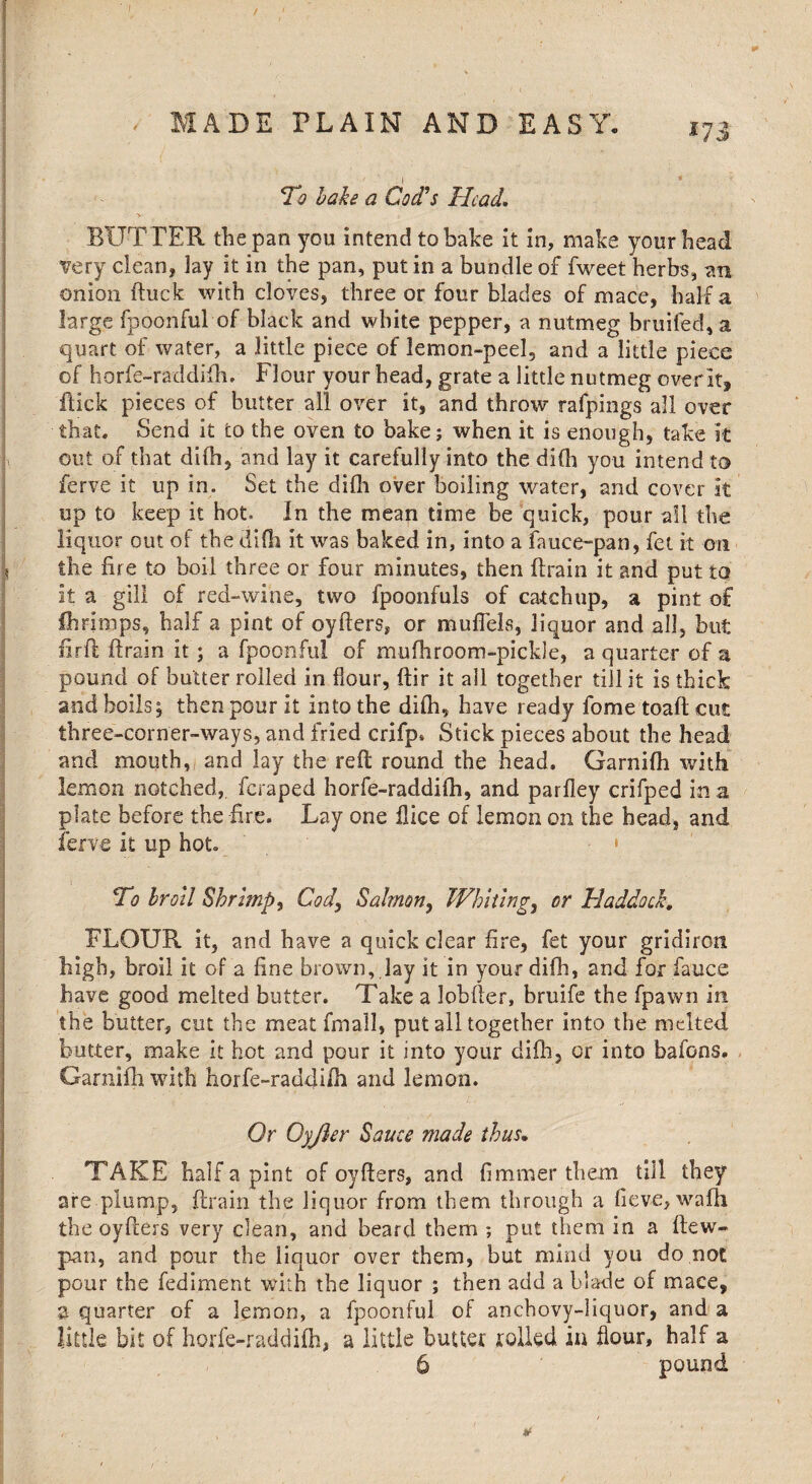 l-lfc - 1 IP'-' '■■■■• ' * . i - MADE PLAIN AND EASY. i7j \ ■ * ' . ■ % ; - - , To bake a Cod's Head. BUTTER the pan you intend to bake it in, make your head very clean, lay it in the pan, put in a bundle of fweet herbs, an onion ftuck with cloves, three or four blades of mace, half a large fpoonful of black and white pepper, a nutmeg bruited, a quart of water, a little piece of lemon-peel, and a little piece of horfe-raddifh. Flour your head, grate a little nutmeg over it, ftick pieces of butter all over it, and throw rafpings all over that. Send it to the oven to bake; when it is enough, take it out of that difhj and lay it carefully into the difh you intend to ferve it up in. Set the difh over boiling water, and cover it up to keep it hot. In the mean time be quick, pour all the liquor out of the difh it was baked in, into a fauce-pan, fet it on \ the lire to boil three or four minutes, then drain it and put to it a gill of red-wine, two fpoonfuls of catchup, a pint of flirimps, half a pint of cyders, or muflels, liquor and all, but lirfl drain it ; a fpoonful of niufhroom-pickle, a quarter of a pound of butter rolled in flour, dir it all together till it is thick and boils; then pour it into the difh, have ready fome toad cut three-corner-ways, and fried crifp* Stick pieces about the head and mouth,, and lay the red round the head. Garnifli with lemon notched, feraped horfe-raddifh, and parfley crifped in a plate before the fire. Lay one dice of lemon on the head, and ferve it up hot. - • To broil Shrimp, Cody Salmon, Whitlngy or Haddock, FLOUR it, and have a quick clear fire, fet your gridiron high, broil it of a fine brown, lay it in your difh, and for fauce have good melted butter. Take a lobder, bruife the fpawn in the butter, cut the meat fmall, put all together into the melted butter, make it hot and pour it into your didi, or into bafons. Garnifli with horfe-raddifh and lemon. Or Oyjler Sauce made thus. TAKE half a pint of oyders, and fimmer them till they are plump, drain the liquor from them through a fiev-e, wafh the oyders very clean, and beard them ; put them in a dew- pan, and pour the liquor over them, but mind you do not pour the fediment with the liquor ; then add a blade of mace, a quarter of a lemon, a fpoonful of anchovy-liquor, and a little bit of horfe-raddifh, a little butter rolled in hour, half a 6 pound *