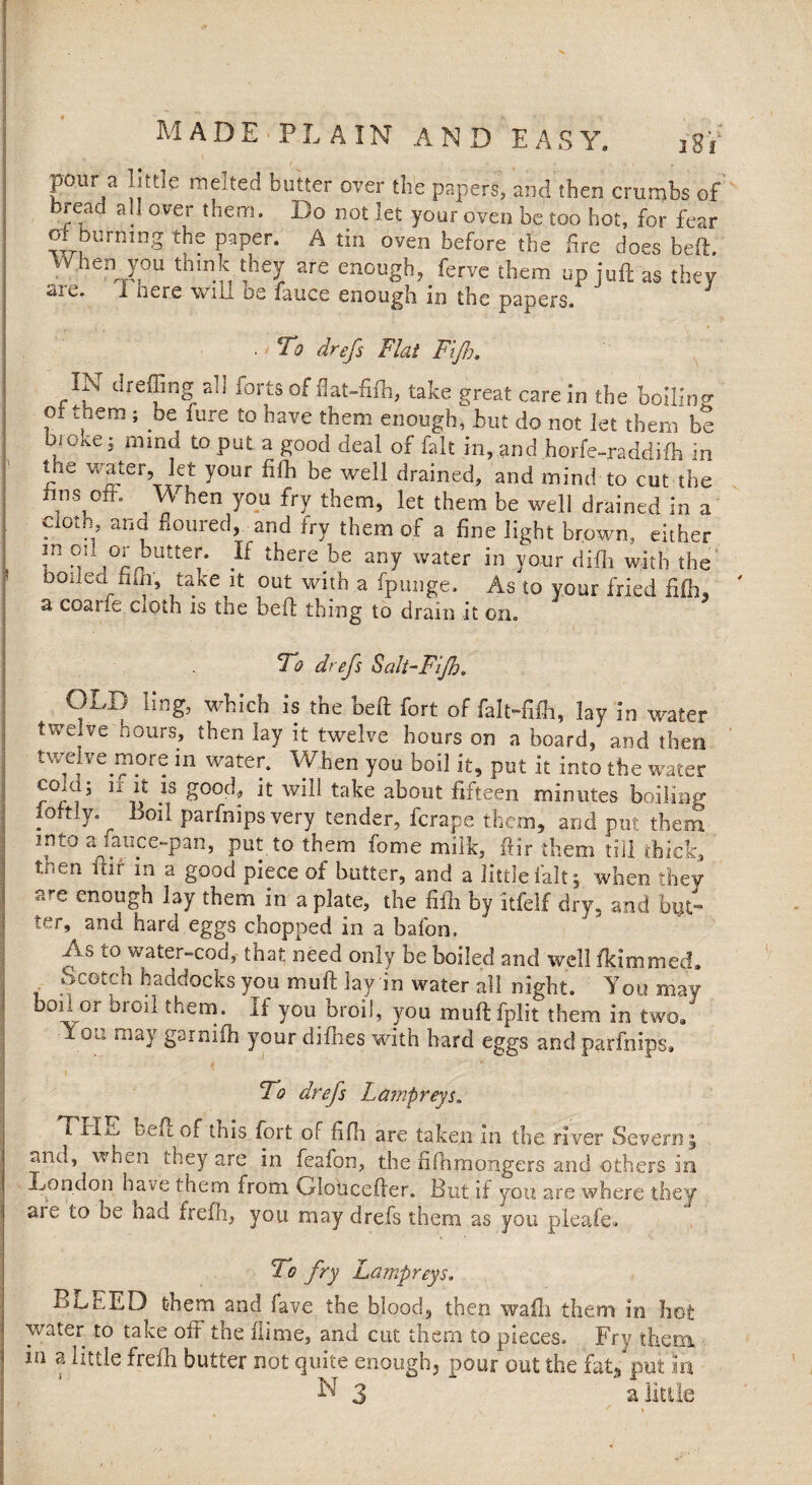 pour a little melted butter oyer the papers, and then crunjbs of read a!, over them. Do not let your oven be too hot, for fear of burning the paper. A tin oven before the fire does beft. when you think they are enough, ferve them up juft as they sic. i here will os fauce enough in the papers. . To drefs Flat Fijh, dreffing an forts of flat-fifh, take great care in the boilino* ox them ; be lure to have them enough, hut do not let them be broke j mind to put a good deal of fait in, and horfe-raddifh in tjie water, let your fifh be well drained, and mind to cut the nns off. \N hen you fry them, let them be well drained in a ciot.n, and floured, and fry them of a fine light brown, either m oil or butter. If there be any water in your diih with the boiled nfii, take it out with a fpunge. As to vour fried fifij, a coarie cxoth is tne beft thing to dram it on. To drefs Salt-Fijh. OLD ling, which is the beft fort of falt-fifli, lay in water twelve hours, then lay it twelve hours on a board, and then twelve more in water. When you boil it, put it into the water cold, n. it is good, it will take about fifteen minutes boiling xoftly. Boil parfnips very tender, ferape them, and put them into a, lauce-pan, put, to them fome milk, ftir them till thick, tnen ftif m a good piece of butter, and a little fait; when they are enough lay them in a plate, the fifh by itfelf dry, and but™ ter, and hard eggs chopped in a bafon. ixs to water-cod, that need only be boiled and well fkimmed. , .oCGtch b^docks you mu ft lay in water all night. You may hon or broil them. If you broil, you muftfplit them in two/ I ot: may garniih your difhes with hard eggs and parfnips. To drefs Lampreys. T jriiL beft of this fort of fifh are taken in the river Severny and, when they are in feafon, the fifh mongers and others in .London have them from Gloticefter. But if you are where they aie to be had frefh, you may drefs them as you pleafe. To fry Lampreys. BLEED them and fave the blood, then wafti them in hot water to take oft the ftime, and cut them to pieces. Fry them, in a little frefh butter not quite enough, pour out the fat, put in N 3 a little