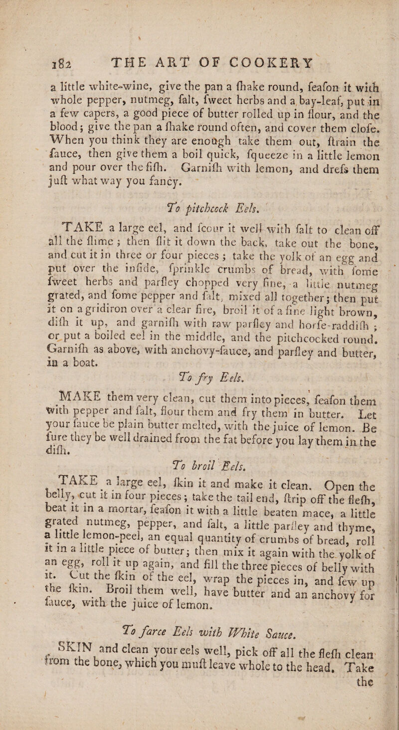 a little white-wine, give the pan a (hake round, feafon it with whole pepper, nutmeg, fait, fweet herbs and a bay-leaf, put in a few capers, a good piece of butter rolled up in flour, and the blood; give the pan a fhake round often, and cover them clofe. When you think they are enough take them out, (train the fauce, then give them a boil quick, fqueeze in a little lemon and pour over thefifh. Garnifh with lemon, and drefs them juft what way you fancy. To pitchcock Eels. TAKE a large eel, and fcour it well with fait to clean off all the flimc ; then flit it down the back, take out the bone, and cut it in three or four pieces ; take the yolk of an egg and put over the in fide, fprinkle crumbs of bread, with Torne fweet herbs and parfley chopped very fine;-a little nutmeg grated, and fome pepper and fait, mixed all together; then put it on a gridiron over a clear fire, broil it of a fine light brown, difh it up, and garnifh with raw parfley and horfe-raddifh ; or put a boiled eel in the middle, and the pitchcocked'round*. Garnifh as above, with anchovy-fauce, and parfley and butter, In a boat. To fry Eds. MAKE them very clean, cut them into pieces’ feafon them with pepper and fait, flour them and fry them in butter. Let your fauce be plain butter melted, with the juice of lemon. Be fure they be well drained from the fat before you lay them in the ciifh. To broil Eds. TAKE a large eel, lkin it and make it clean. Open the beuy, cut it m four pieces; take the tail end, ftrip off the flefli. beat it in a mortar, leafon it with a little beaten mace, a little grated nutmeg, pepper, and fait, a little parfley and thyme, a little lemon-peel, an equal quantity of crumbs of bread, roll it in a little piece of butter; then mix it again with the yolk of an egg, roll it up again, and fill the three pieces of belly with st. Cut the fkin of the eel, wrap the pieces in, and few up the fkin. Broil them well, have butter and an anchovy for lauce, with the juice of lemon. To farce Eels with White Sauce. SKIN and clean your eels well, pick off all the flefli clean ,rom the bone> which you jnuft leave whole to the head. Take the