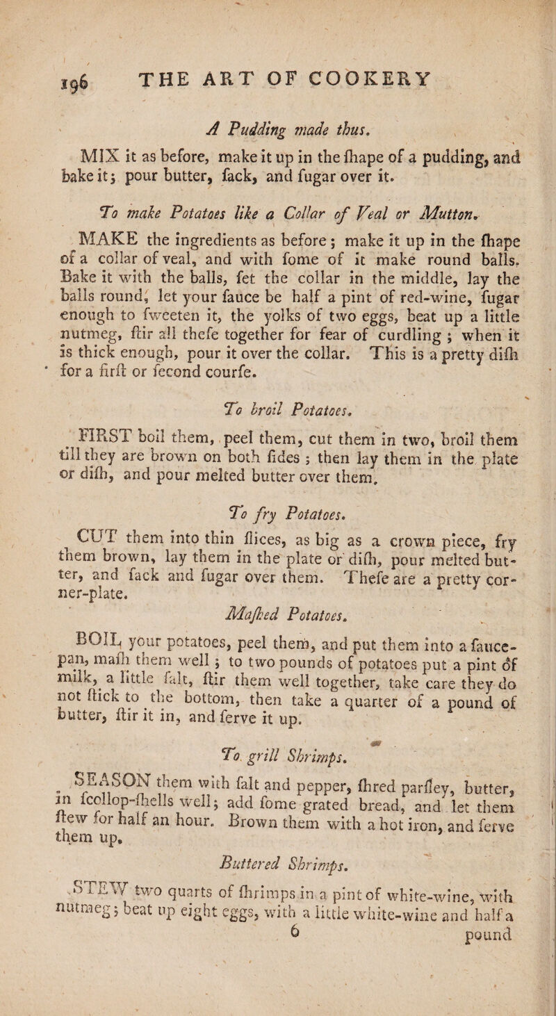 A Pudding made thus. MIX it as before* make it up in the fhape of a pudding* and bake it, pour butter, fack, and fugar over it. To make Potatoes like a Collar of Veal or Mutton* MAKE the ingredients as before ; make It up in the fhape of a collar of veal, and with fome of it make round balls. Bake it with the balls, fet the collar in the middle, lay the balls round, let your fauce be half a pint of red-wine, fugat enough to fweeten it, the yolks of two eggs, beat up a little nutmeg, ftir all thefe together for fear of curdling ; when it is thick enough, pour it over the collar. This is a pretty difh ‘ for a firft or fecond courfe. To hroil Potatoes* FIRST boll them, peel them, cut them in two, broil them till they are brown on both fides ; then lay them in the plate ©r difh, and pour melted butter over them. To fry Potatoes. CUI them Into thin dices, as big as a crown piece, fry tnem brown, lay them in the plate or did), pour melted but* ter, and lack ana fugar over them. Thefe are a pretty cor-” ner-plate, Majked Potatoes, BOIL your potatoes, peel them, and put them into a fauce- pan, mafh them well ; to two pounds of potatoes put a pint of mik,. a little fait, fhr them well together, take care they do not (lick to. the bottom, then take a quarter of a pound of blitter, ftir it in, and ferve it up. To grill Shrimps. „ SEASON them with fait and pepper, (bred parley, butter, jn fcollop-fnells well; add fome grated bread, and Ret them Itew for hair an hour. Brown them with a hot iron, and ferve them up* Buttered Shrimps. .STEW two quarts of fhrimps in a pint of white-wine, with nutmeg 5 beat up eight eggs, with a little white-wine and half a 6 pound