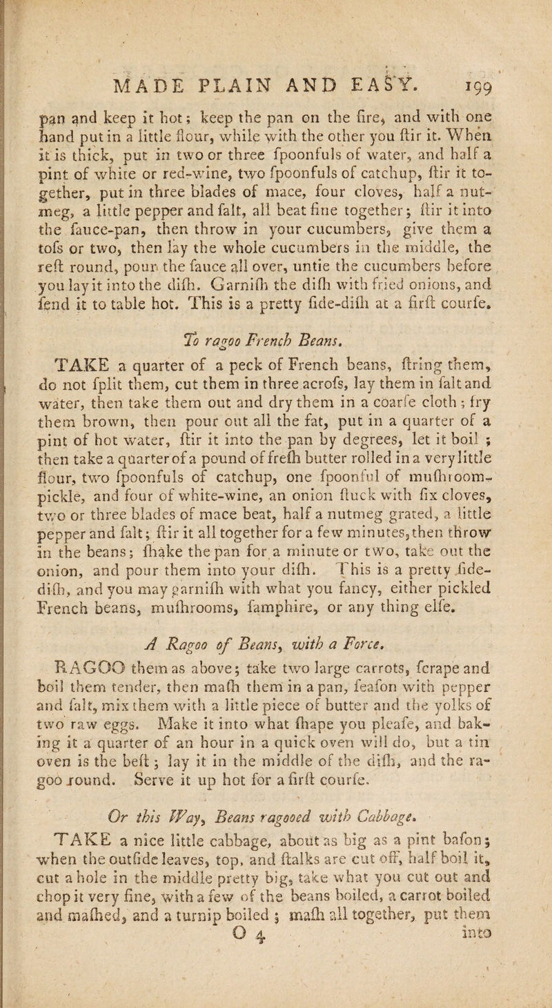 Y MADE PLAIN AND EAST. 199 pan and keep it hot; keep the pan on the fire* and with one hand put in a little flour, while with the other you ftir it. When it is thick, put in two or three fpoonfuls of water, and half a pint of white or red-wine, two fpoonfuls of catchup, ftir it to¬ gether, putin three blades of mace, four cloves, half a nut¬ meg, a little pepper and fait, all heat fine together; ftir it into the fauce-pan, then throw in your cucumbers, give them a tofs or two, then lay the whole cucumbers in the middle, the reft round, pour the fauce all over, untie the cucumbers before you lay it into the difh. Garnifti the difh with fried onions, and fend it to table hot. This is a pretty fide-difli at a firft courfe. To razoo French Beans. TAKE a quarter of a peck of French beans, firing them, do not fplit them, cut them in three acrofs, lay them in fait and water, then take them out and dry them in a coarfe cloth; fry them brown, then pour out all the fat, put in a quarter of a pint of hot water, ftir it into the pan by degrees, let it boil ; then take a quarter of a pound of frefh butter rolled in a very little flour, two fpoonfuls of catchup, one fpoonful of mufhroom- pickle, and four of white-wine, an onion ftuck with fix cloves, two or three blades of mace beat, half a nutmeg grated, a little pepper and fait; ftir it all together for a few minutes,then throw in the beans; fhake the pan for a minute or two, take out the onion, and pour them into your difh. This is a pretty fide- difh, and you may garnifti with what you fancy, either pickled French beans, mufhrooms, famphire, or any thing elfe. A Ragoo of Beans, with a Force» R.AGOO them as above; take two large carrots, fcrape and boil them tender, then mafti them in a pan, feafon with pepper and fait, mix them with a little piece of butter and the yolks of two raw eggs. Make it into what (hape you pleafe, and bak¬ ing it a quarter of an hour in a quick oven will do, but a tin oven is the beft; lay it in the middle of the difh, and the ra- goo jound. Serve it up hot for a firft courfe. Or this Way, Beans ragooed with Cabbage* TAKE a nice little cabbage, about as big as a pint bafon ; when the outfide leaves, top, and ftalks are cut oft, half boil it, cut a hole in the middle pretty big, take what you cut out and chop it very fine, with a few of the beans boiled, a carrot boiled and mafhedj and a turnip boiled $ mafli all together,, put them