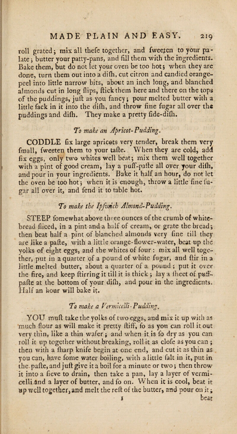 roll grated; mix all thefe together, and fweejen to your pa¬ late ; butter your patty-pans, and fill them with the ingredients. Bake them, but do not let your oven be too hot; when they are done, turn them out into a difh, cut citron and candied orange- peel into little narrow bits, about an inch long, and blanched almonds cut in long flips, flick them here and there on the tops of the puddings, juft as you fancy; pour melted butter with a little fack in it into the difh, and throw fine fugar all over the puddings and difh. They make a pretty fide-dilh. To make an apricot-Pudding, CODDLE fix large apricots very tender, break them very frnali, fweeten them to your tafte. When they are cold, add fix eggs, only two whites well beat; mix them well together with a pint of good cream, lay a puff-pafle all over your diih, and pour in your ingredients. Bake it half an hour, do not let the oven be too hot; when it is enough, throw a little fine fu¬ gar all over it, and fend it to table hot. To make the Ipfimch Almond-Pudding. STEEP fomewhat above three ounces of the crumb of white- bread Bleed, in a pint and a half of cream, or grate the bread; then beat half a pint of blanched almonds very fine till they are like a pafte, with a little orange-flower-water, beat up the yolks of eight eggs, and the whites of four : mix all well toge¬ ther, put in a quarter of a pound of white fugar, and ftir in a little melted butter, about a quarter of a pound ; put it over the fire, and keep ftirring it till it is thick ; lay a iheet of puft- pafte at the bottom of your difli, and pour in the ingredients. Half an hour will bake it. To make a Vermicelli - Pudding. YOU muft take the yolks of two eggs, and mix it up with as much flour as will make it pretty ftiff, fo as you can roll it out very thin, like a thin wafer ; and when it is fo dry as you can roll it up together without breaking, roll it as clofe as you can ; then with a fharp knife begin at one end, and cut it as thin as you can, have fome water boiling, with a little fait in it, put in the. pafte, and juft give it a boil for a minute or two; then throw it into a fieve to drain, then take a pan, lay a layer of vermi- eellLand a layer of butter, andfo on. When it is cool, beat it up well together, and melt the reft of the butter* and pour on jt; i beat