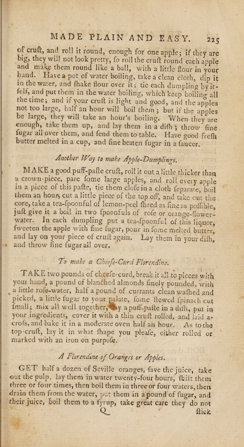 of cruft, and roll it round, enough for one apple; if they are big, they will not look pretty, fo roll the cruft round each apple and make them round like a ball, with a little flour in your hand. Have a pot of water boiling, take a clean cloth, dip it in the water, and fhake flour over it; tie each dumpling by'it- ielf, and put them in the water boiling, which keep boiling all the time; and if your cruft is light and good, and the apples not too large, half an hour will boil them ; but if the apples be large, they will take an hour’s boiling. When they are enough, take them up, and lay them in a difb ; throw fine fugar ail over them, and fend them to table. Have good frefh butter melted in a cup, and fine beaten fugar in a faucer. Another If ay to make Apple-Dumplings. MAKE a good puff-pafte cruft, roll it out a little thicker than a crown piece, pare fome large apples, and roll every apple in a piece of this pafte, tie them clofein a cloth feparate, boil them an hour, cut a little piece of the top off, and take cut the core, take a tea-fpoonful of lemon-peel (bred as fine as poffibie, juft give it a boil in two fpoonfuls of rofe or orange-flower- water, in each dumpling put a tea-fpoonful of this liquor, fweeten the apple with fine fugar, pour in fome melted butter, and lay on your piece of cruft again. Lay them in your difb* and throw fine fugar all over. 10 make a Cheefe-Curd Florending. TAKE two pounds of cheefe-curd, break it all to pieces with your hand, a pound of blanched almonds finely pounded, with a little role-water, half a pound of currants clean waftsed and picked, a little fugar to your palate, fome ftewed fpinach cut fmall; mix all well together,1^ apuff-pafte in adifh, put in your .ingredients, cover it with a thin cruft rolled, and laid a- crofs, and bake it in a moderate oven half ah hour. As to the top-cruft, lay it in what fhape you pleafe, either rolled or marked with an iron on purpofe. A Florending of Oranges or Apples. Gb i half a dozen of Seville oranges, fave the juice, take out the pulp, lay them in water twenty-four hours, fbift them three or four times, then boil them in three or four waters, then- drain them from the water, put them in a pound of fugar, and their juice, boil them to a fyrup, take great care they do not QL * fticic