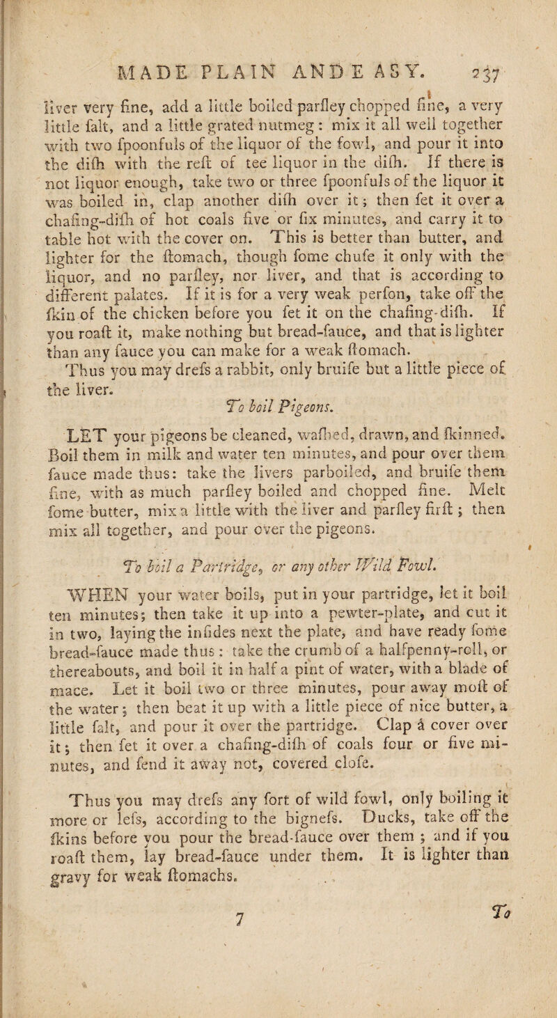 fiver very fine, add a little boiled parfley chopped fine, a very little fait, and a little grated nutmeg : mix it all well together with two fpoonfuls of the liquor of the fowl, and pour it into the diih with the reft of tee liquor in the difh. If there is not liquor enough, take two or three fpoonfuls of the liquor it was boiled in, clap another difh over it; then fet it over a chafing-difh. of hot coals five or fix minutes, and carry it to table hot with the cover on. This is better than butter, and lighter for the ftomach, though feme chufe it only with the liquor, and no parfley, nor liver, and that is according to different palates. If it is for a very weak perfon, take off the fkin of the chicken before you fet it on the chafing-diih. If you roaft it, make nothing but bread-fauce, and that is lighter than any fauce you can make for a weak ftomach. Thus you may drefs a rabbit, only bruife but a little piece of the liver. To boil Pigeons. LET your pigeons be cleaned, waftred, drawn, and fkinned. Boil them in milk and water ten minutes, and pour over them fauce made thus: take the livers parboiled, and bruife them fine, with as much parfley boiled and chopped fine. Melt fome butter, mix a little with the liver and parfley fir ft ; then mix all together, and pour over the pigeons. Pq boil a Partridge, or any other Wild Fowl. WHEN your water boils, put in your partridge, let it boil ten minutes; then take it up into a pewter-plate, and cut it in two, laying the infides next the plate, and have ready fome bread-fauce made thus: take the crumb of a halfpenny-roll, or thereabouts, and boil it in half a pint of water, with a blade of mace. Let it boil two or three minutes, pour away moft of the water; then beat it up with a little piece of nice butter, a little fait, and pour it over the partridge. Clap a cover over it; then fet it over a chafing-difh of coals four or five mi¬ nutes, and fend it away not, covered clofe. Thus you may drefs any fort of wild fowl, only boiling it more or lefs, according to the bignefs. Ducks, take off the fkins before you pour the bread-fauce over them ; and if you road them, lay bread-fauce under them. It is lighter than gravy for weak ftomach s. 1