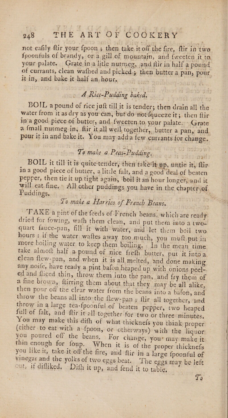 not eafily ftir your fpoon ; then take it off the fire, dir in two fpponfuls of brandy, or a gill of mountain, and fweeten it to, your palate. Grate in a litle nutmeg, and il’ir in half a pound of currants, clean wafhed and picked'.; then butter a pan, pour it in, and bake it half an hour. A Rice-Pudding baked. BOIL a pound of rice juft till it is tender; then drain all the water from it as dry as you can, but do not fqueeze it; then ftir in a good piece of butter, and fweeten to your palate. Grate a fmaJl nutmeg in, ftir it all well together, butter a pan, and poui it in and bake it. ou may add a few currants for change. To make a Pear-Pudding. BOIL it till it is quite tender, then take it up. untie it, ftir In a good piece of butter, a little fait, and a good deal of beaten pepper, then tie it up tight again, boil it an hour longer, and it 5at ^ine* ^ other puddings you have in the chapter of Buddings. i o make a Harrico of French Beans, TAKE a pint of the feeds of French beans' which are ready dried for lowing, waff them clean, and put them into a two- qtuit lance-pan, fill it with water, and let them boil two hours : if the water waftes away too much, you rnuft put in more boiling water to keep them boiling. In the mean time take aim oft half a-pound of nice frefli butter, put it into a clean flew-pan, and when it is all, melted, and done making any node, have ready a pint bafon heaped up with onions peel¬ ed and fliced thin, throw them into the pan, and fry them of a fine brown, barring them about that they may be'all alike, t,ien pour oft the clear water from the beans into a bafon, and throw the beans all into the tew-pan ; ftir all together, and throw m a large tea-fpoon fu! of beaten pepper, two heaped .ui.or fait, and ftir it all together for two or three minutes, on may make this diff or what thicknefs you think proper (euner to eat with a fpoon, or otherways) with the liquor you poured oft the beans. For change, you* may make it thin enough for foup. When it is of the proper'thicknefs you * ike it, take-it oft the fire, and ftir in a large fpoonful of vinegar and the yolks of two eggs beat. The eggs may be left out, if difliked. Dull n up, and fend it to table. n