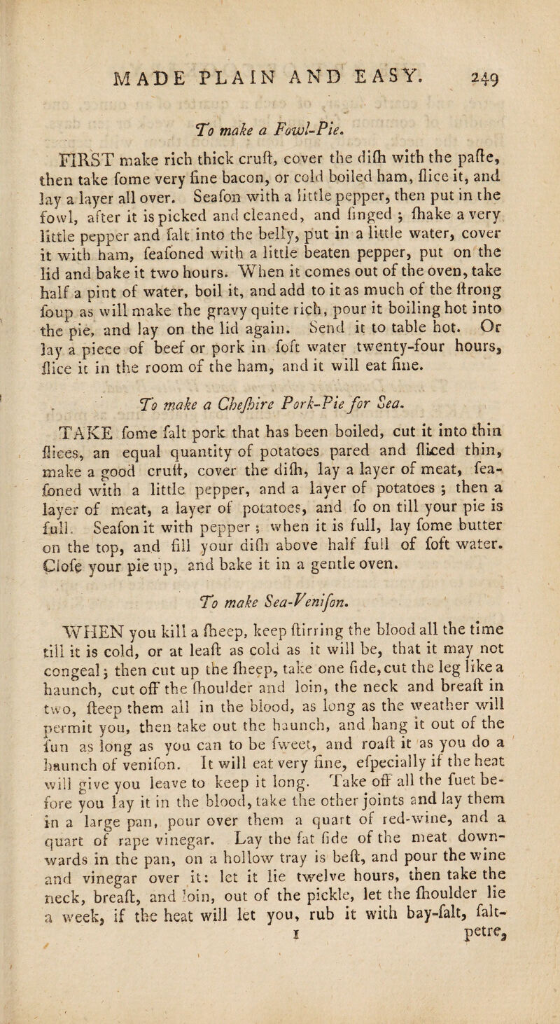 To make a Fowl-Pie. FIRST make rich thick cruft, cover the difti with the pafte, then take Come very fine bacon, or cold boiled ham, fiice it, and lay a layer all over. Seafon with a little pepper, then put in the fowl, after it ispicked and cleaned, and finged ; (hake a very little pepper and fait into the belly, put in a little water, cover it with ham, feafoned with a little beaten pepper, put on the lid and bake it two hours. When it comes out of the oven, take half a pint of water, boil it, and add to it as much of the ftrong foup as will make the gravy quite rich, pour it boiling hot into the pie, and lay on the lid again. Send it to table hot. Or lay a piece of beef or pork in foft water twenty-four hours, ilice it in the room of the ham, and it will eat fine. To make a Chejhire Pork-Pie for Sea. TAKE fome fait pork that has been boiled, cut it into thin flices, an equal quantity of potatoes pared and fliced thin, make a good cruft, cover the difti, lay a layer of meat, fea¬ foned with a little pepper, and a layer of potatoes *, then a layer of meat, a layer of potatoes, and fo on till your pie is full. Seafon it with pepper; when it is full, lay fome butter 011 the top, and fill your difti above half full of foft water. Clofe your pie up, and bake it in a gentle oven. To make Sea-Venifon. WHEN you kill a (beep, keep ftirring the blood all the time till it is cold, or at leaft as cold as it will be, that it may not congeal, then cut up the fheep, take one fide, cut the leg like a haunch, cut oft' the fhouider and loin, the neck and breaft in two, fteep them all in the blood, as long as the weather will permit you, then take out the haunch, and hang it out of the fun as long as you can to be fweet, and roaft it as you do a haunch of venifon. It will eat very fine, efpecially if the heat will give you leave to keep it long. lake oft all the fuet be¬ fore you lay it in the blood, take the other joints and lay them in a large pan, pour over them a quart of red-wine, and a quart of rape vinegar. Lay the fat fide of the meat down¬ wards in the pan, on a hollow tray is beft, and pour the wine and vinegar over it: let it lie twelve hours, tnen take the neck, breaft, and loin, out of the pickle, let the fhouider lie a week, if the heat will let you, rub it with bay-falt, Fait— 1 petre3