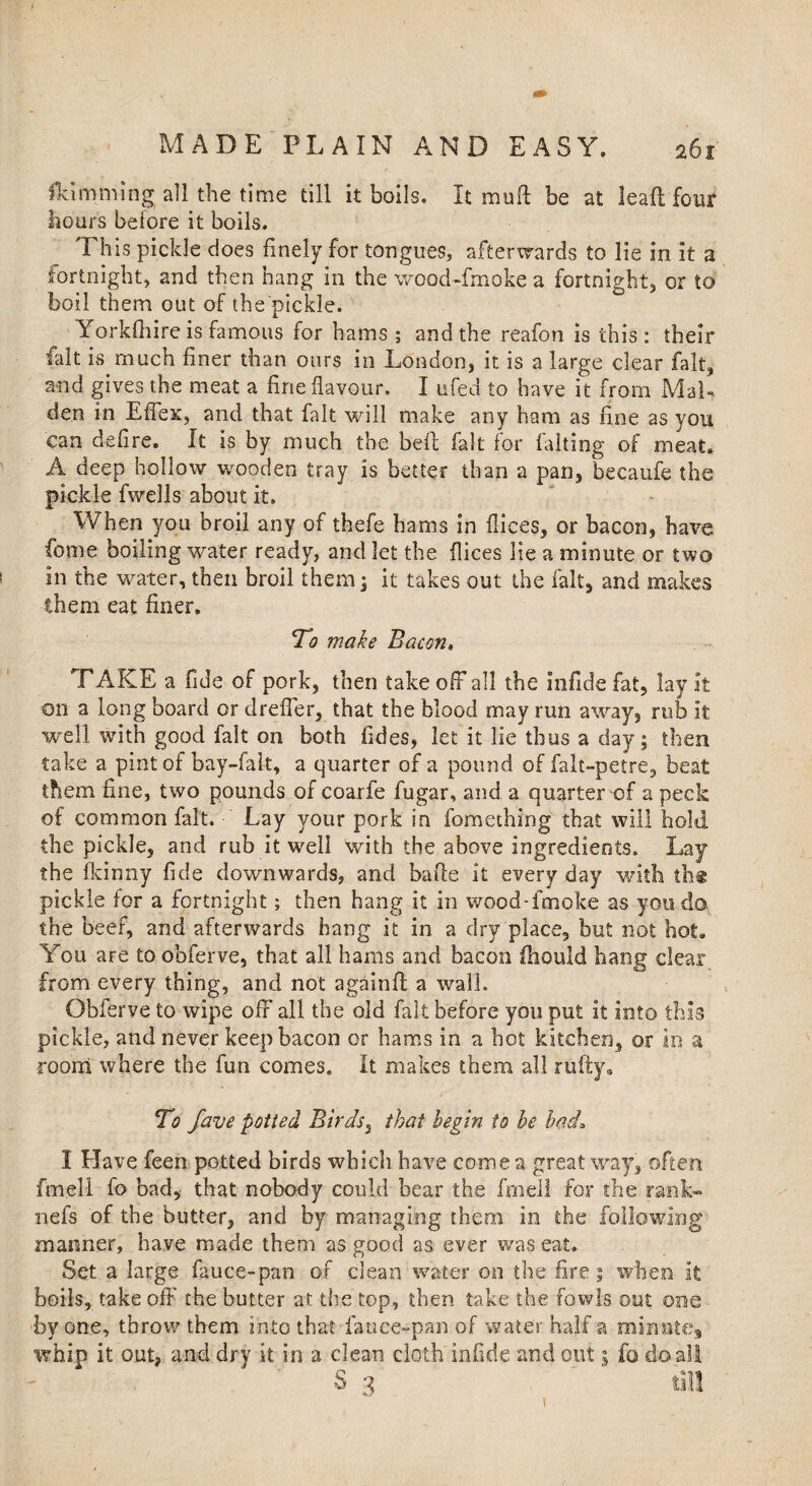 fki naming all the time till it boils. It mu ft be at lead four hours before it boils. This pickle does finely for tongues, afterwards to lie in it a fortnight, and then hang in the wood-fmoke a fortnight, or to boil them out of the pickle. Yorkfhire is famous for hams; and the reafon is this: their fait is much finer than ours in London, it is a large dear fait, and gives the meat a fine flavour, I ufed to have it from Mal¬ den in Effex, and that fait will make any ham as fine as you can defire. It is by much the beft fait for falling of meat. A deep hollow wooden tray is better than a pan, becaufe the pickle fwdls about it. When you broil any of thefe hams in dices, or bacon, have feme boiling water ready, and let the dices lie a minute or two in the water, then broil them; it takes out the fait, and makes them eat finer. To make Bacon» TAKE a fide of pork, then take off all the infide fat, lay it on a long board or dreffer, that the blood may run away, rub it well with good fait on both fides, let it lie thus a day; then take a pint of bay-falt, a quarter of a pound of falt-petre, beat them fine, two pounds of coarfe fugar, and a quarter of a peck of common fait. Lay your pork in fomething that will hold the pickle, and rub it well with the above ingredients. Lay the fkinny fide downwards, and bade it every day with th* pickle for a fortnight; then hang it in wood-fmoke as you do the beef, and afterwards hang it in a dry place, but not hot. You are to obferve, that all hams and bacon ihould hang clear from every thing, and not againft a wall. Obferve to wipe off all the old fait before you put it into this pickle, and never keep bacon or hams in a hot kitchen, or in a room where the fun comes. It makes them all nifty. To fave potted Birds, that begin to he had* I Have feen potted birds which have come a great way, often fm.ell fo bad, that nobody could bear the fen ell for the rank- nefs of the butter, and by managing them in the following manner, have made them as good as ever was eat. Set a large fauce-pan of clean water on the fire 1 when it boils, take off the butter at the top, then take the fowls out one by one, throw them into that fauce-pan of water half a minute, whip it out, and dry it in a clean cloth infide and out j fo do all S3 ' til! 1