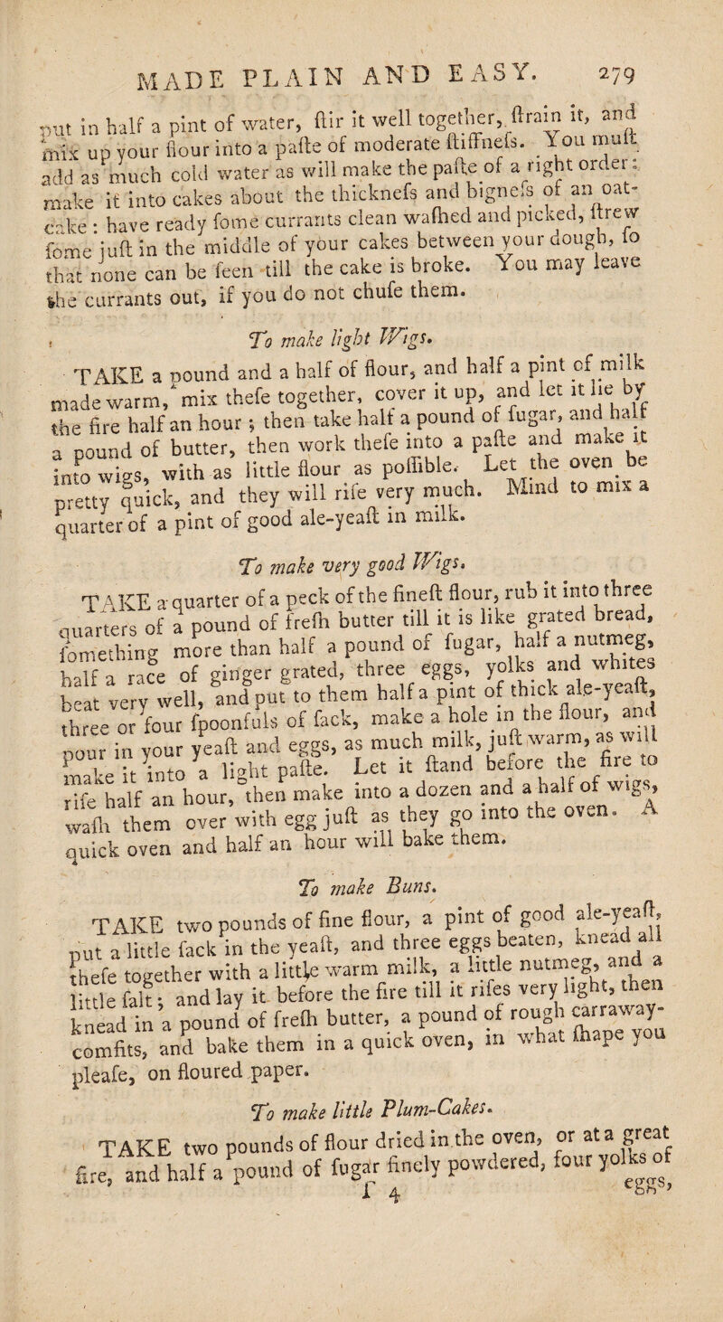 ,ut in half a pint of water, ftir it well together, Arain it, and mix up your flour into a paite of moderate ftiffnefs. You mult add as much co'td water as will make the paite of a right oidei. .. make if into cakes about the thicknefe and b.gne.s of an oat¬ cake • have ready feme currants clean watoed ana picked, ftrew feme juft in the middle of your cakes between your dough, lo that none can be keen till the cake is broke. You may leave %h'e currants out, if you do not chufe them. ! To make light Wigs. TAKE a oound and a half of flour, and half a pint of milk made warm/mix thefe together, cover it up, and let it lie by the fire half an hour; then take halt a pound of fugar, and half a pound of butter, then work thefe into a pafte and make it into wigs, with as little flour as poffible. Let the oven be pretty quick, and they will rife very much. Mind to mix quarter of a pint of good ale-yeaft in mnk. To make very good Wigs. T AKE a-quarter of a peck of the fined flour, rub it into three ciuarters of a pound of frefti butter till it is like grated bread, fomething more than half a pound of fugar, ha.f a nutmeg, half a race of ginger grated, three eggs beat very well, and put to them half a pint of thick al.e-yealt, Tree or four fpoonfuls of feck, make a hole in the flour, and nour in y°ur yeaft and eggs, as much milk, juft warm, as w.U makeTt into a light pafte. Let it Hand before the fire to •f half an hour, then make into a dozen and a half of wigs, 2hthem over with egg juft as they go into the oven. A quick oven and half an hour will bake them. To make Buns. TAKE two pounds of fine flour, a pint of good aj.e-yeaf|, put a little fack in the yeaft, and three eggs beaten, knc^ a thefe together with a little warm milk, a little nutmeB, and a inle fak and lay it before the fire till it rifes very light, then knead in’a pound of frefh butter, a pound of rough «r«way- comfits, and bake them in a quick oven, m what ftiape you pleafe, on floured paper. To make little Plum-Cakes. TAKE two pounds of flour dried in the oven, or at a great fire, Ind half a pound of fugar finely powdered, four yolks of 1 4 n