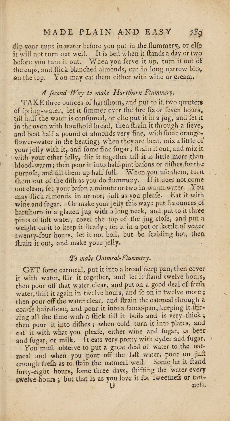 dip your cups in water before you put in the flummery, or elfe it will not turn out well. It is bell when it (lands a day or two before you turn it out. When you ferve it up, turn it out of the cups, and flick blanched almonds, cut in long narrow bits, ©n the top. You may eat them either with wine or cream. A fecond Way to male Hartjhorn Flummery. TAKE three ounces of hartshorn, and put to it. two quarters of fpring-water, let it fiminer over the fire fix or feven hours, till half the water is confumed, or elfe put it in a jug, and fet it in the oven with houthold bread, then flrain it through a lieve, and beat half a pound of almonds very fine, with fome orange- flow er-water in the beating; when they are beat, mix a little of your jelly with it, and fome fine fugar; flrain it out, and mix it with your other jelly, flir it together till it is little more than blood-warm; then pour it into half-pint bafons or difhes,for the purpofe, and fill them up half full. When you ufe them, turn them out of the difh as you do flummery. If it does not come out clean, fet your bafon a minute or two in warm water. You may flick almonds in or not, juft as you pleafe. Eat it with wine and fugar. Or make your jelly this way: put fix ounces of hartfliorn in a glazed jug with along neck, and put to it three pints of foft water, cover the top of the jug clofe, and put a weight on it to keep it fleady; fet it in a pot or kettle of water twenty-four hours, let it not boil, but be fcalding hot, then flrain it out, and make your jelly. To make Oatmeal-Flummery. GET fome oatmeal, put it into a broad deep pan, then cover It with water, ftir it together, and let it Hand twelve hours, then pour off that water clear, and put on a good deal of frefti, water, fhift it again in twelve hours, and fo on in twelve more ; then pour off the water clear, and flrain the oatmeal through a coarfe hair-fieve, and pour it into a fauce-pan, keeping it ftir- ring all the time with a ftick till it boils and is very thick ; then pour it into difhes ; when cold turn it into plates, and cat it with what you pleafe, either wine and fugar, or beer and fugar, or milk. It eats very pretty with cyder and fugar. You muft obferve to put a great deal of water to the oat° meal and when you pour off the laft water, pour on juft enough frefti as to ftain the oatmeal well Some let it Hand forty-eight hours, fome three days, fhifting the water every twelve hours s but that is as you love it for fweetnefs or tart- U neis.