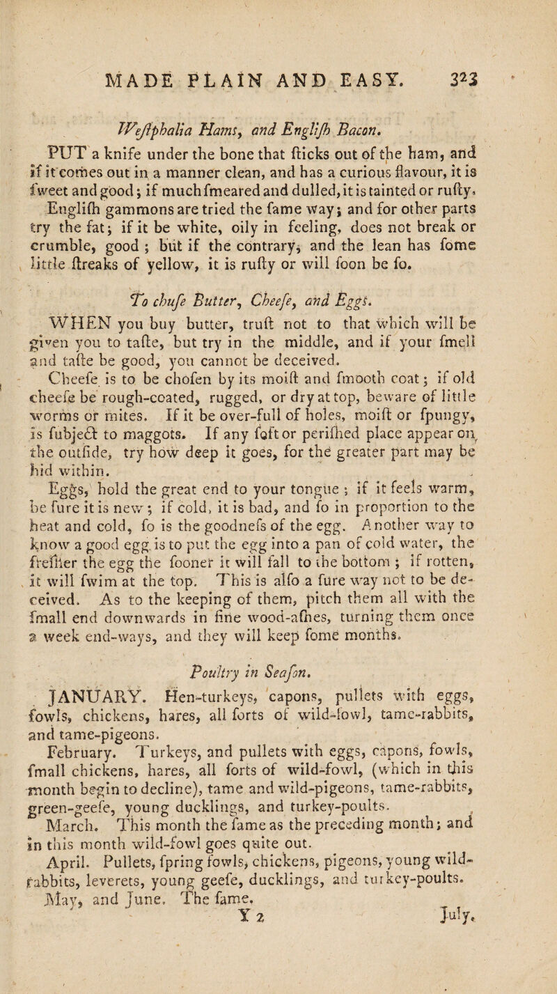 Wejiphalia Hams, and EngYiJh Bacon. PUT a knife under the bone that {ticks out of the ham, and if it comes out in a manner clean, and has a curious flavour, it is fweet and good; if much fmeared and dulled, it is tainted or rufcy. Etiglifn gammons are tried the fame way; and for other parts try the fat; if it be white, oily in feeling, does not break or crumble, good ; but if the contrary; and the lean has fotne little ftreaks of yellow, it is rufty or will foon be fo. ‘To chufe Balter, Chee[ey and Eggs. WHEN you buy butter, truft not to that which will be given you to taffe, but try in the middle, and if your fmell and tafte be good, you cannot be deceived, Cheefe is to be chofen by its mold and ftnaoth coat; if old cheefe be rough-coated, rugged, or dry at top, beware of little •worms or mites. If it be over-full of holes, moift or fpungy, is fubjedf to maggots. If any fait or perifhed place appear on the outfide, try how deep it goes, for the greater part may be hid within* Eggs, hold the great end to your tongue ; if it feels warm, be lure it is new; if cold, it is bad, and fo in proportion to the heat and cold, fo is the goodnefs of the egg. Another way to know a good egg. is to put the egg into a pan of cold water, the freflier the egg the fooner it will fall to the bottom ; if rotten, it will fwim at the top, 1'his is aifo a fiire way not to be de- ceived. As to the keeping of them, pitch them all with the fmall end downwards in fine wood-aChes, turning them once a. week end-ways, and they will keep fome months. Poultry in Seafon. JANUARY. Hen-turkeys* capons, pullets with eggs, fowls, chickens, hares, all forts of wilddowl, tamc-rabbits, and tame-pigeons. February. Turkeys, and pullets with eggs, capons, fowls, fmall chickens, hares, all forts of wild-fowl, (which in this month begin to decline), tame and wild-pigeons, tame-rabbits, green-geefe, young ducklings, and turkey-poults, March. This month the fame as the preceding month; and In this month wild-fowl goes quite out. April. Pullets, fpring fowls* chickeps, pigeons, young wild- rabbits, leverets, young geefe, ducklings, and turkey-poults. May, and june. The fame, Y 2 July.