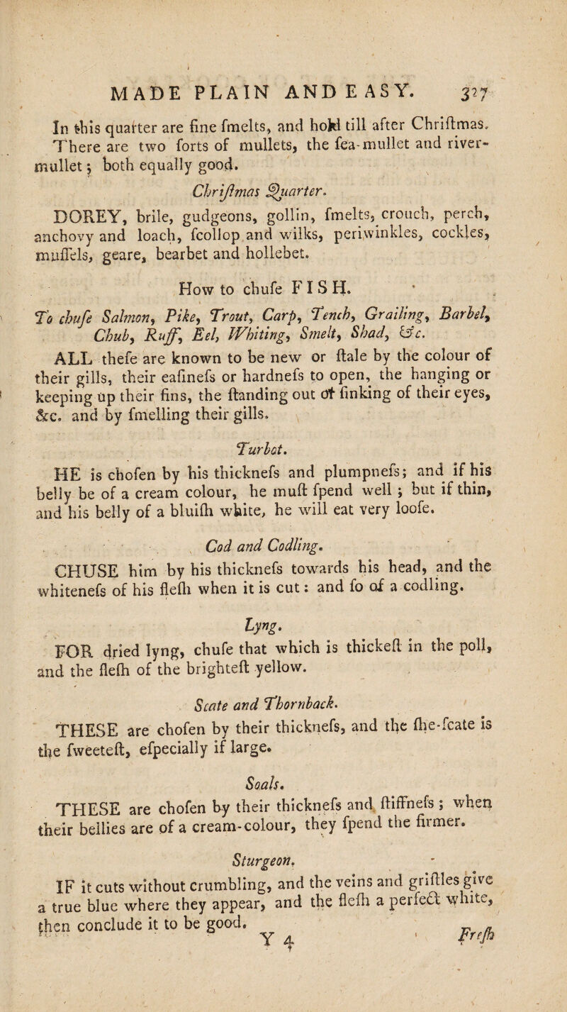 In fcbis quarter are fine fmelts, and hoki till after Chriftmas, There are two forts of mullets, the fea-mullet and river- mullet 5 both equally good. Chrijlmas Quarter* DOREY, brile, gudgeons, gollin, fmelts, crouch, perch, anchovy and loach, fcollop and wilks, periwinkles, cockles, mufiels, geare, bearbet and hollebet. How to chufe FISH. To chub Salmon, Pike, Trout, Carp, Tench, Grailing, Barbel, Chub, jfs*4 Whiting, Shad, &c. ALL thefe are known to be new or Hale by the colour of their gills, their eafinefs or hardnefs to open, the hanging or keeping up their fins, the Handing out dt finking of their eyes, &c. and by fmelling their gills. Turbot. HE is chofen by his thicknefs and plumpnefs; and if his belly be of a cream colour, he muff ipend well; but if thin, and his belly of a bluiili white, he will eat very loofe. Cod and Codling. CHUSE him by his thicknefs towards his head, and the whitenefs of his flefh when it is cut: and fo of a codling. lyng. FOR dried lyng, chufe that which is thickefi in the poll, and the flefh of the brighteft yellow. Scale and Thornback. THESE are chofen by their thicknefs, and the fhe*fcate is the fweeteft, efpecially if large. Soak. THESE are chofen by their thicknefs and ftiffnefs ; when their bellies are of a cream-colour, they fpend the firmer. Sturgeon. IF it cuts without crumbling, and the veins and griftles give a true blue where they appear, and the flefh a perfed white, £hen conclude it to be good. Y A ' PreP \