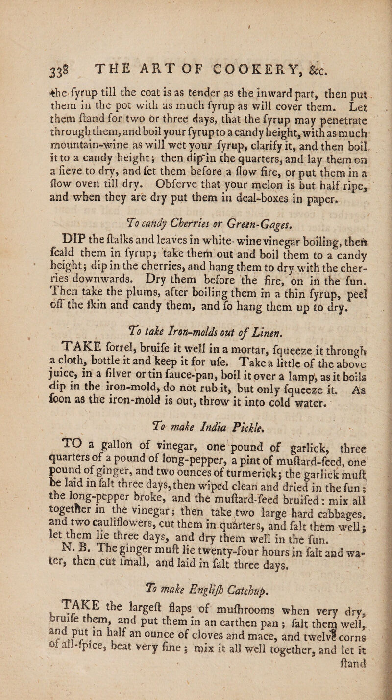 33S THE ART OF COOKERY, Sec. ♦he fyrup till the coat is as tender as the inward part, then put, them in the pot with as much fyrup as will cover them. Let them Hand for two or three days, that the fyrup may penetrate through them, and boil your fyrup to a candy height, with as much mountain-wine as will wet your fyrup, clarify it, and then boil it to a candy height; then dipin the quarters, and lay them on a neve to dry, and fet them before a flow fire, or put them in a flow oven till dry. Obferve that your melon is but half ripe, and when they are dry put them in deal-boxes in paper. To candy Cherries or Green-Gages. DIP the ftalks and leaves in white- wine vinegar boiling, theri feald them in fyrup; take them out and boil them to a candy height; dip in the cherries, and hang them to dry with the cher¬ ries downwards. Dry them before the fire, on in the fun. Then take the plums, after boiling them in a thin fyrup, peel ofi the fkin and candy them, and fo hang them up to dry. To take Iron-molds out of Linen. TAKE forrel, bruife it well in a mortar, iqueeze it through a cloth, bottle it and keep it for ufe. Take a little of the above juice, in a filver or tin fauce-pan, boil it over a lamp’, as it boils dip in the iron-mold, do not rub it, but only fqueeze it. As loon as the iron-mold is out, throw it into cold water. do make India Pickle. TO a gallon of vinegar, one pound of garlick, three quarters of a pound of long-pepper, a pint of muftard-feed, one pound of ginger, and two ounces of turmerick; the garlick mail he laid in fait three days, then wiped clean and dried in the fun; the long-pepper broke, and the muftard-feed bruifed: mix all together in the vinegar; then take two large hard cabbages, and two cauliflowers, cut them in quarters, and fait them well* tct three days> and dry them well in the fun. N. B. The ginger muft lie twenty-four hours in fait and wa- ttr, then cut imall, and laid in fait three days. To make Englijh Catchup. TAKE the largeft flaps of miifhrooms when very dry, uimfe them, and put them in an earthen pan ; fait them, well,, iw**«in 1* an ounce doves and mace, and twelv? corns 01 alMPlcc» bea* ^ry fine 5 mix it all well together, and let it ftand