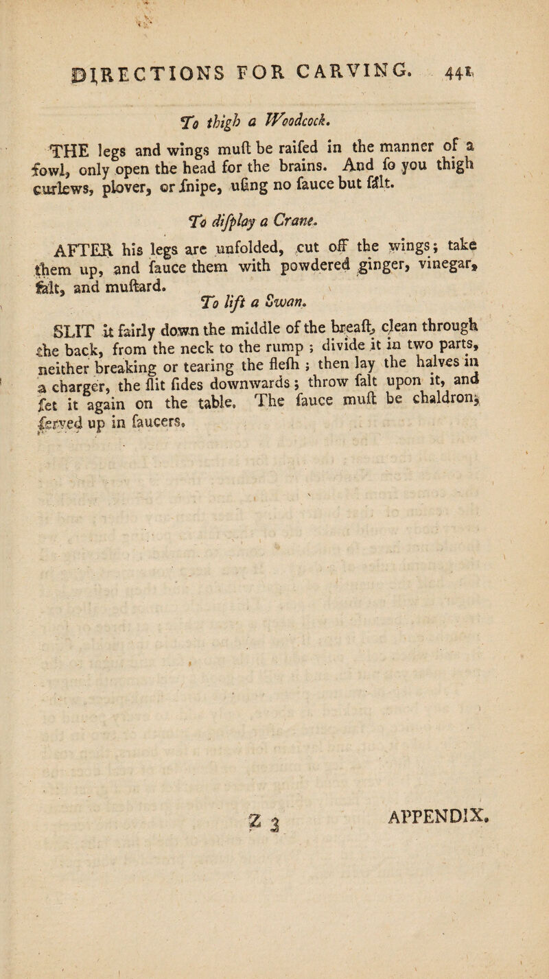 To thigh a Woodcock. THE legs and wings mud be raifed in the manner of a fowl, only open the head for the brains. And fo you thigh curlews, plover, ©r Xnipe, u§ng no fauce but flit. 'To difplay a Cram. AFTER his legs are unfolded, cut off the wings ; take them up, and fauce them with powdered .ginger, vinegar* fait, and muftard. \ To lift a Swam SLIT it fairly down the middle of the bread, clean through .the back, from the neck to the rump ; divide it in two parts, neither breaking or tearing the flefh ; then lay the halves in a charger, the flit Tides downwards; throw fait upon it, ana fet it again on the table. The fauce mud be chaldron* Served up in faucers. APPENDIX,