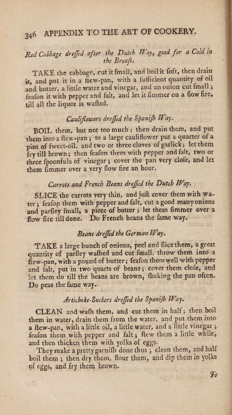 Red Callage drejfed after the Dutch Way, good for a Cold in . ihe Breaft. • I TAKE the cabbage, cut it fmali, and boil it foft, then drain | it, and put it in a itew-pan, with a fufficient quantity of oil and butter, a little water and vinegar, and an onion cut fmali ; fea-fon it with pepper and fait, and let it fimmer on a flow fire^ till all the liquor is wafted. Cauliflowers drejfed the Spanijb IVay. BOIL them, but not too much ; then drain them, and put them into a ftew-pan ; to a large cauliflower put a quarter of a pint of fweet-oil, and two or three cloves of garlick; let them fry till brown; then feafon them with pepper and fait, two or three fpoonfuls of vinegar ; cover the pan very clofe, and let them fimmer over a very flow fire an hour. Carrots and French Beans drejjed the Dutch Way. SLICE the carrots very thin, and juft cover them with wa¬ ter; feafon them with pepper and fait, cut a good many onions and parfley fmali, a piece of butter 5 let them fimmer over a low fire till done. Do French beans the fame way*, Beans drejfed the German Way. TAKE a large bunch of onions, peel and fiice them, a great quantity of parfley wafhed and cut fmali, throw then! into a ftew-pan* with a pound of butter; feafon them well with pepper and fait, put in two quarts of beans; cover them clofe, and let them do till the beans are brown, fhaking the pan often. Do peas the fame way. Artichoke-Suckers drejfed the Spani/h Way. CLEAN and wafh them, and cut them in half; then boil them in water, drain them from the water, and put them into a ftew-pan, with a little oil, a little water, and a little vinegar ; feafon them with pepper and fait; flew them a little while, and then thicken them with yolks of eggs. They make a pretty garnifh done thus ; clean them, and half boil them ; then dry them, flour them,, and dip them in yolks of eggs, and fry them brown* 79