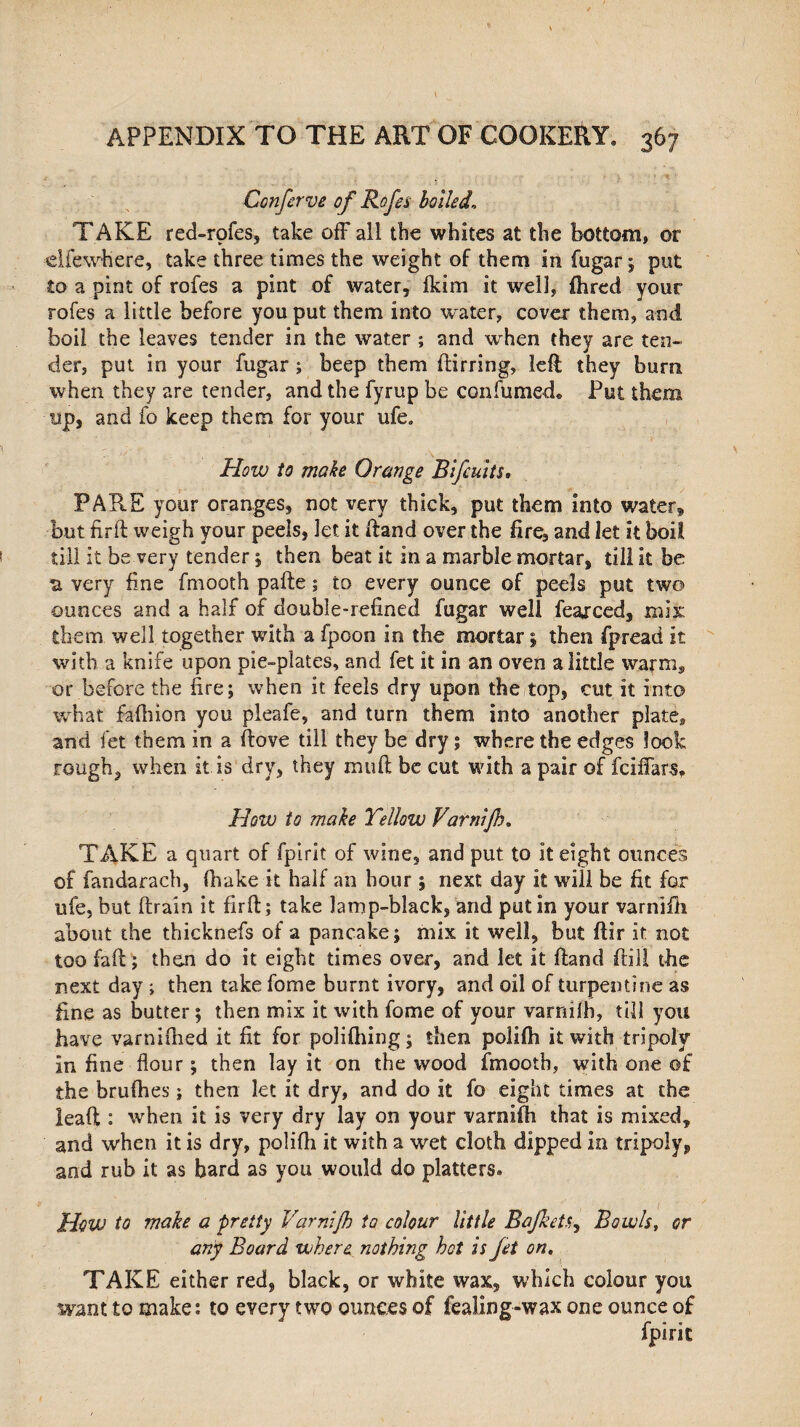 APPENDIX TO THE ART OF COOKERY. 367 Confcrve of Rofes boiled. TAKE red-rpfes, take off all the whites at the bottom, or elfewhere, take three times the weight of them in fugar ; put to a pint of rofes a pint of water, (kim it well, fhred your rofes a little before you put them into water, cover them, and boil the leaves tender in the water ; and when they are ten¬ der, put in your fugar ; beep them (lining, left they bum when they are tender, and the fyrup be con fumed. Put them up, and fo keep them for your ufe. How to make Orange Bifcuits. PARE your oranges, not very thick, put them into water* but firft: weigh your peels, let it ftand over the fire, and let it boil till it be very tender ; then beat it in a marble mortar, till it be -a very fine fmooth pafte; to every ounce of peels put two ounces and a half of double-refined fugar well fearced, mix: them well together with a fpoon in the mortar; then fpread it with a knife upon pie-plates, and fet it in an oven a little warm, or before the fire; when it feels dry upon the top, cut it into what fafhion you pleafe, and turn them into another plate, and fet them in a (love till they be dry ; where the edges look rough, when it is dry, they mu ft be cut with a pair of fciffars. How to make Yellow Varnifn. TAKE a quart of fpirit of wine, and put to it eight ounces of fandarach, (hake it half an hour ; next day it will be fit for ufe, but (train it firft; take lamp-black, and putin your varnifh about the thicknefs of a pancake; mix it well, but ftir it not too faft; then do it eight times over, and let it ftand frill the next day j then take fome burnt ivory, and oil of turpentine as fine as butter; then mix it with fome of your varriilh, till you have varnifhed it fit for polilhing; then polifti it with tripoly in fine flour; then lay it on the wood fmooth, with one of the bcufhes; then let it dry, and do it fo eight times at the lead : when it is very dry lay on your varnifh that is mixed, and when it is dry, polifti it with a wet cloth dipped in tripoly, and rub it as bard as you would do platters. HoVJ to make a pretty Varnijh to colour little Bajketr, Bowls, or any Board where nothing hot is Jet on. TAKE either red, black, or white wax, which colour you want to make: to every two ounces of fealing-wax one ounce of fpirit